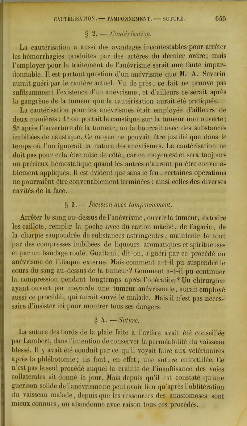 § 2. — Cnutérimtion. La cautérisation a aussi des avantages incontestables pour arrêter les hémorrhagies produites par des artères du dernier ordre ; mais l'employer pour le traitement de l'anévrisme serait une faute impar- donnable. Il est partout question d'un anévrisme que M. A. Severin aurait guéri par le cautère actuel. Vu de près, ce fait ne prouve pas suffisamment l'existence d'un anévrisme, et d'ailleurs ce serait après la gangrène de la tumeur que la cautérisation aurait été pratiquée. La cautérisation pour les anévrismes était employée d'ailleurs de deux manières : 1° on portait le caustique sur la tumeur non ouverte; 2° après l'ouverture de la tumeur, on la bourrait avec des substances imbibées de caustique. Ce moyen ne pouvait être justifié que dans le temps où l'on ignorait la nature des anévrismes. La cautérisation ne doit pas pour cela être mise de côté, car ce moyen est et sera toujours un précieux hémostatique quand les autres n'auront pu être convena- blement appliqués. Il est évident que sans le feu, certaines opérations ne pourraient être convenablement terminées : ainsi celles des diverses cavités de la face. § 3. — Incision avec tamponnement. Arrêter le sang au-dessus de l'anévrisme, ouvrir la tumeur, extraire les caillots, remplir la poche avec du carton mâché, de l'agaric, de la chai'pie saupoudrée de substances astringentes, maintenir le tout par des compresses imbibées de liqueurs aromatiques et spiritueuses et par un bandage roulé. Guattani, dit-on, a guéri par ce procédé un anévrisme de l'iliaque externe. Mais comment a-t-il pu suspendre le cours du sang au-dessus de la tumeur? Comment a-t-il pu continuer la compression pendant longtemps après l'opération? Un chirurgien ayant ouvert par mégarde une tumeur anévrismale, aurait employé aussi ce procédé, qui aurait sauvé le malade. Mais il n'est pas néces- saire d'insister ici pour montrer tous ses dangers. § h. —Suture. La suture des bords de la plaie faite à l'artère avait été conseillée par Lambert, dans l'intention de conserver la perméabilité du vaisseau blessé. 11 y avait été conduit par ce qu'il voyait faire aux vétérinaires après la phlébotomie; ils font, en effet, une suture entortillée. Ce n'est pas le seul procédé auquel la crainte de l'insuffisance des voies collatérales ait donné le jour. Mais depuis qu'il est constaté qu'une guérison solide de l'anévrisme ne peut avoir lieu qu'après l'oblitération du vaisseau malade, depuis que les ressources des anastomoses sont mieux connues, on abandonne avec raison tous ces procédés.