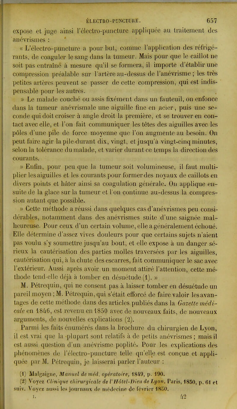 expose et juge ainsi rélectro-puncture applifiuée au Irailement des anévrismes : « L'électi-o-punctui-c a pour but, comme l'application des réfrigé- rants, de coaguler le sang dans la tumeur. Mais pour que le caillot ne soit pas entraîné à mesure qu'il se formera, il importe d'établir une compression préalable sur l'artère au-dessus de l'anévrisme ; les très petites artères peuvent se passer de cette compression, qui est indis- pensable pour les autres. » Le malade couché ou assis fixément dans un fauteuil, on enfonce dans la tumeur anévrismale une aiguille fine en vicier, puis une se- conde qui doit croiser à angle droit la première, et se trouver en con- tact avec elle, et l'on fait communiquer les têtes des aiguilles avec les pôles d'une pile de force moyenne que l'on augmente au besoin. On peut faire agir la pile durant dix, vingt, et jusqu'à vingt-cinq minutes, selon la tolérance du malade, et varier durant ce temps la direction des courants. » Enfin, pour peu que la tumeur soit volumineuse, il faut multi- plier les aiguilles et les courants pour former des noyaux de caillots en divers points et hâter ainsi sa coagulation générale. On applique en- suite de la glace sur la tumeur et l'on continue au-dessus la compres- sion autant que possible. » Cette méthode a réussi dans quelques cas d'anévrismes peu consi- dérables, notamment dans des anévrismes suite d'une saignée mal- heureuse. Pour ceux d'un certain volume, elle a généralement échoué. Elle détermine d'assez vives douleurs pour que certains sujets n'aient pas voulu s'y soumettre jusqu'au bout, et elle expose à un danger sé- rieux la cautérisation des parties molles traversées par les aiguilles, cautérisation qui, à la chute des escarres, fait communiquer le sac avec l'extérieur. Aussi après avoir un moment attiré l'attention, cette mé- thode tend-elle déjà à tomber en désuétude (1). » M. Pétrequin, qui ne consent pas à laisser tomber en désuétude un pareil moyen ; M. Pétrequin, qui s'était efforcé de faire valoir les avan- tages de cette méthode dans des articles publiés dans la Gazette médi- cale en 1866, est revenu en 1850 avec de nouveaux faits, de nouveaux arguments, de nouvelles explications (2). Parmi les faits érmmérés dans la brochure du chirurgien de Lyon, il est vrai que la plupart sont relatifs à de petits anévrismes ; mais il est aussi question d'un anévrismc poplité. Pour les explications des phénomènes de l'électro-puncture telle qu'elle est conçue et aj^pli- quée par M. Pétrequin, je laisserai parler l'auteur : (1) Mnigaigne, Manuel de méd. opératoire) IS-iD, p. 190. (2) Voyez Clini(jne chirurgicale de l'IIôlel-Dieu de Lyon. Paris, 1880, p. (51 et suiv. Voyez aussi les journaux de médecine de février ISSO. I. Z|2