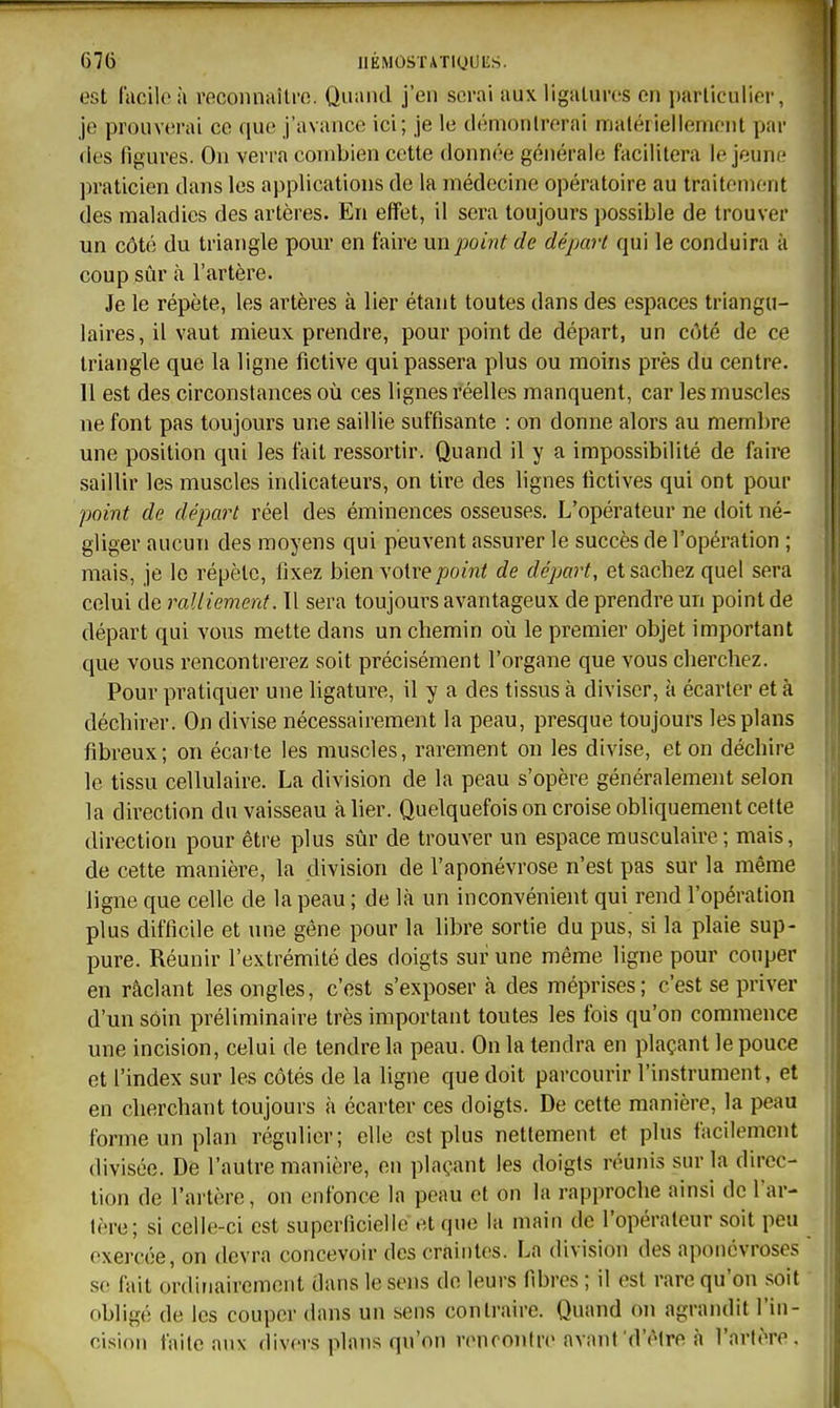 est facile à reconnaître. Quanti j'en serai aux ligatures en particulier, je prouverai ce que j'avance ici; je le démontrerai matériellement par (les figures. On verra combien cette donnée générale facilitera le jeune ])raticien dans les applications de la médecine opératoire au traitemc-nt des maladies des artères. En effet, il sera toujours possible de trouver un côté du triangle pom* en faire un point de départ qui le conduira à coup sûr cà l'artère. Je le répète, les artères à lier étant toutes dans des espaces triangu- laires, il vaut mieux prendre, pour point de départ, un côté de ce triangle que la ligne fictive qui passera plus ou moins près du centre. 11 est des circonstances où ces lignes réelles manquent, car les muscles ne font pas toujours une saillie suffisante : on donne alors au membre une position qui les fait ressortir. Quand il y a impossibilité de faire saillir les muscles indicateurs, on tire des lignes lictives qui ont pour point de départ réel des éminences osseuses. L'opérateur ne doit né- gliger aucun des moyens qui peuvent assurer le succès de l'opération ; mais, je le répète, fixez bien votre point de départ, et sachez quel sera celui de ralliement. Il sera toujours avantageux de prendre un point de départ qui vous mette dans un chemin où le premier objet important que vous rencontrerez soit précisément l'organe que vous cherchez. Pour pratiquer une ligature, il y a des tissus à diviser, à écarter et à déchirer. On divise nécessairement la peau, presque toujours les plans fibreux; on écarte les muscles, rarement on les divise, et on déchire le tissu cellulaire. La division de la peau s'opère généralement selon la direction du vaisseau à lier. Quelquefois on croise obhquement cette direction pour être plus sûr de trouver un espace musculaire ; mais, de cette manière, la division de l'aponévrose n'est pas sur la même ligne que celle de la peau ; de là un inconvénient qui rend l'opération plus difficile et une gêne pour la libre sortie du pus, si la plaie sup- pure. Réunir l'extrémité des doigts sur une même ligne pour couper en râclant les ongles, c'est s'exposer à des méprises; c'est se priver d'un soin préliminaire très important toutes les fois qu'on commence une incision, celui de tendre la peau. On la tendra en plaçant le pouce et l'index sur les côtés de la ligne que doit parcourir l'instrument, et en cherchant toujours à écarter ces doigts. De cette manière, la peau forme un plan régulier; elle est plus nettement et plus facilement divisée. De l'autre manière, en plaçant les doigts réunis sur la direc- tion de l'artère, on enfonce la peau et on la rapproche ainsi de l'ar- tère; si celle-ci est superficielle et que la main de l'opérateur soit peu exercée, on devra concevoir des craintes. La division des aponévroses se fait ordinairement dans le sens de leurs fibres ; il est rare qu'on soit obligé de les couper dans un sens contraire. Quand on agrandit l'in- cision faite aux divers plans qu'on rencontre avant'd'(Mre à l'artère.