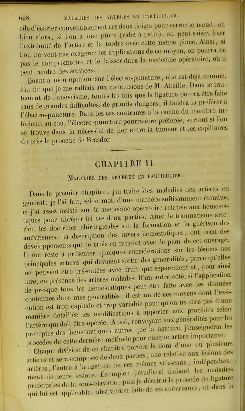 cile d'écarter coiiveaabiement ces deux doigts pour serrer le nœud; eli bien alors, si l'on a une pince (valet à patin), on peut saisn-, lixer l'extrémité de l'artère et la tordre avec cette même puice. Amsi, si l'on ne veut pas exagérer les applications de ce moyen, on pourra ne pas le compromettre et le laisser dans la médecine operatou-e. ou il peut rendre des services. Quant à mon opinion sur l'électro-puncture, elle est deja connue. J'ai dit que je me ralliais aux conclusions de M. Abeille. Dans le trai- tement de l'anévrisme, toutes les fois que la ligature pourra êti-e faite sans de grandes difficultés, de grands dangers, il faudra la preterer a l'électro-puncture. Dans les cas contraires à la racine du membre in- férieur, au cou, l'électro-puncture pourra être préférée, surtout si 1 on se trouve dans la nécessité de lier entre la tumeur et les capdlaires d'après le procédé de Brasdor. CHAPITRE II. Maladies des artères en particulier. Dans le premier chapitre, j'ai traité 'des maladies des artères en .^éuéral- ie l'ai fait, selon moi, d'une manière suffisamment étendue, et i'ai assez insisté sur la médecine opératoire relative aux liemos a- tiques pour abréger ici ces deux parties. Ainsi le traumatisme arté- riel les doctrines cliirurgicales sur la formation et la guenson des ané;rismes, la description des divers hémostatiques ont ^u d^^^ développements que je crois en rapport avec le plan de cet ouvrage H n e \lste à présenter quelques considérations sur les lesio^ d principales artères qui devaient sortir des généralités parce qu 1^^^ ne peuvent être présentées avec fruit que séparément e poui ain re!i présence des artères malades. D'un autre côté, si 1 applica^ de presque tous les hémostatiques peut être taite ^^^ ^J^^ contenues dans mes généralités, il est un de ce»^^^^^^^^^ 1- cution est trop capitale et trop variable pour qu on ne d.e_p^. d ^.e .mnière détaillée les modifications à apporter aux procèdes selon V^ec^L être opérée. Aussi, renvoyant aux généralités pour le. pr eptes des hémostatiques autres que la ligature 3 enseignem les