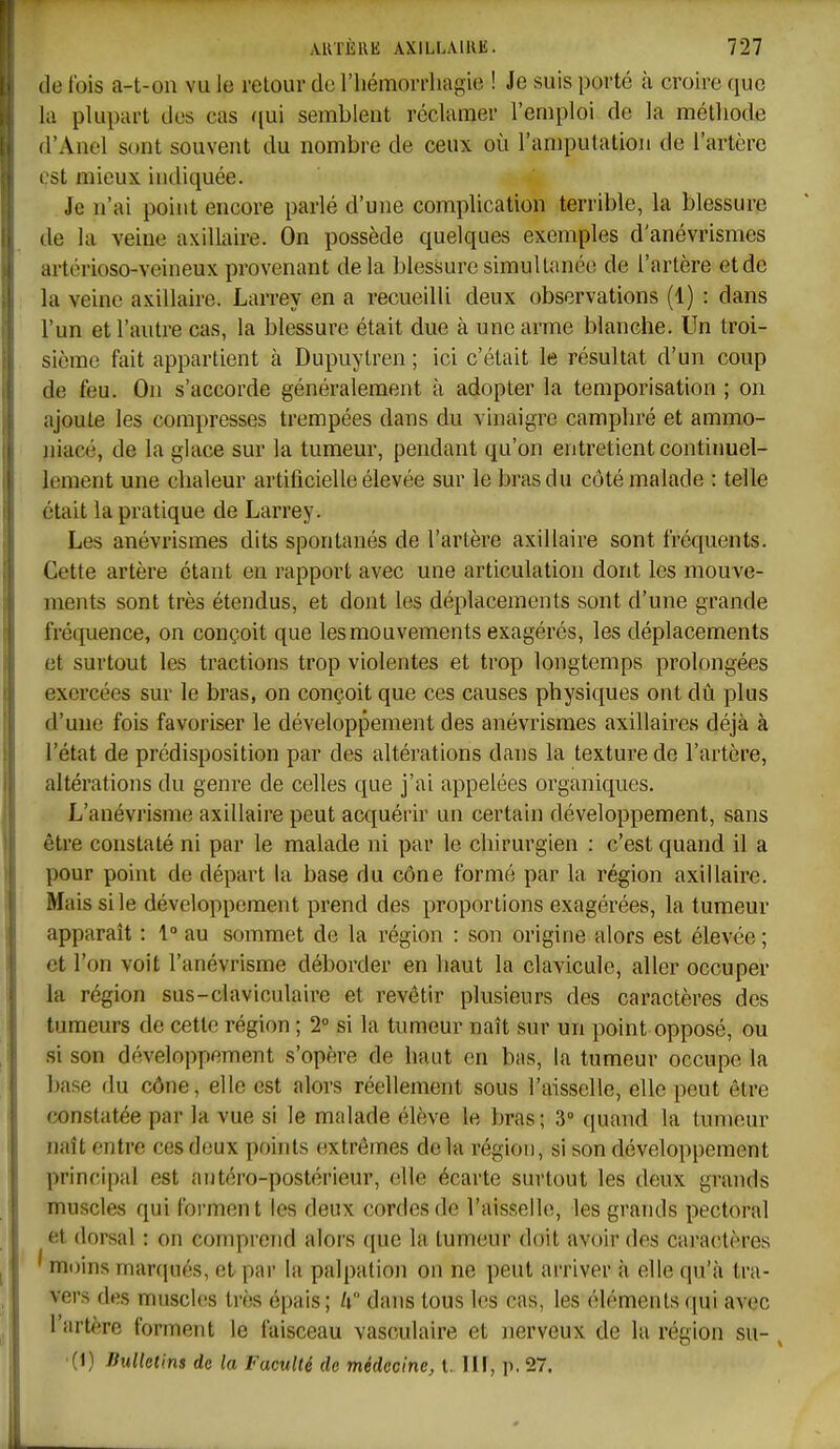 (le fois a-t-on vu le retour de l'hémorrhagie ! Je suis porté à croire que la plupart des cas qui semblent réclamer l'emploi de la méthode d'Anel sont souvent du nombre de ceux où l'amputation de l'artère l'st mieux indiquée. Je n'ai point encore parlé d'une complication terrible, la blessure de la veine axillaire. On possède quelques exemples d'anévrismes artérioso-veineux provenant delà blessure simultimée de l'artère et de la veine axillaire. Larrey en a recueilli deux observations (1) : dans l'un et l'autre cas, la blessure était due à une arme blanche. Un troi- sième fait appartient à Dupuylren ; ici c'était le résultat d'un coup de feu. On s'accorde généralement à adopter la temporisation ; on ajoute les compresses trempées dans du vinaigre camphré et ammo- jiiacé, de la glace sur la tumeur, pendant qu'on entretient continuel- lement une chaleur artificielle élevée sur le bras du côté malade : telle était la pratique de Larrey. Les anévrismes dits spontanés de l'artère axillaire sont fréquents. Cette artère étant en rapport avec une articulation dont les mouve- ments sont très étendus, et dont les déplacements sont d'une grande fréquence, on conçoit que les mouvements exagérés, les déplacements et surtout les tractions trop violentes et trop longtemps prolongées exercées sur le bras, on conçoit que ces causes physiques ont dû plus d'une fois favoriser le développement des anévi'ismes axillaires déjà à l'état de prédisposition par des altérations dans la texture de l'artère, altérations du genre de celles que j'ai appelées organiques. L'anévrisme axillaire peut acquérir un certain développement, sans être constaté ni par le malade ni par le chirurgien : c'est quand il a pour point de départ la base du cône formé par la région axillaire. Mais si le développement prend des proportions exagérées, la tumeur apparaît : 1° au sommet de la région : son origine alors est élevée ; et l'on voit l'anévrisme déborder en haut la clavicule, aller occuper la région sus-claviculaire et revêtir plusieurs des caractères des tumeurs de cette région ; 2° si la tumeur naît sur un point opposé, ou si son développement s'opère de haut en bas, la tumeur occupe la base du cône, elle est alors réellement sous l'aisselle, elle peut être constatée par la vue si le malade élève le bras ; 3° quand la tumeur naît entre ces deux points extrêmes delà région, si son développement principal est antéro-postérieur, elle écarte surtout les deux grands muscles qui forment les deux cordes de l'aisselh;, les grands pectoral et dorsal : on comprend alors que la tumeur doit avoir des caractères ' moins marqués, et par la palpation on ne peut arriver à elle qu'à tra- vers des muscles très épais ; U dans tous les cas, les éléments qui avec l'artère forment le faisceau vasculaire et nerveux de la région su- , (1) liulletins de la Faculté de médecine, l. Ilf, p. 27.