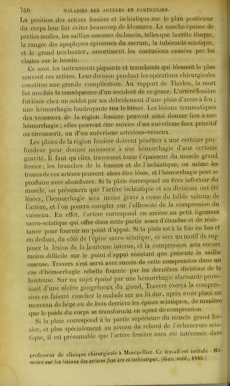 La posiliou dos artères lessière et iscliiatique sur le plan pustéricur du corps leur fait éviter beaucoup de blessures. La couclie épaisse de parties molles, les saillies osseuses du bassin, telles que la crête iliaque, la rangée des apophyses épineuses du sacrum, la tubérosité scia tique, et le grand troclianter, amortissent les contusions causées par les chutes sur le bassin. Ce sont les instruments piquants et tranchants qui blessent le plus souvent ces artères. Leur division pendant les opérations chirurgicales constitue une grande complication. Au rapport de Théden, la mort l'ut une fois la conséquence d'un accident de ce genre. L'artère fessière fut lésée chez un soldat par un débridement d'une plaie d'arme à feu ; une hémorrhagie foudroyante tua le blessé. Les lésions traumatiques des vaisseaux de la région fessière peuvent ainsi donner lieu à une hémorrhagie ; elles peuvent être suivies d'un anévrisme faux primitif ou circonscrit, ou d'un anévrisme artérioso-veineux. Les plaies de la région fçssière doivent pénétrer à une certaine pro- fondeur pour donner naissance à une hémorrhagie d'une certaine gravité. 11 faut qu'elles traversent toute l'épaisseur du muscle grand fessier ; les branches de la fessière et de l'isclhatique, ou même les troncs de ces artères peuvent alors être lésés, et l'hémorrhagie peut se produire avec abondance. Si la plaie correspond au tiers inférieur du muscle, on présumera que l'artère iscliiatique et ses divisions ont été lésées; l'hémorrhagie sera moins grave à cause du faible vplume de l'artère, et l'on pourra compter sur l'efficacité de la compression du vaisseau. En effet, l'artère correspond en arrière au petit ligameut sacro-sciatique qui offre dans cette partie assez d'étendue et de résis- tance pour fournir un point d'appui. Si la plaie esta la fois en bas et en dedans, du côté rie l'épine sacro-sciatique, ce sera un motif de sup- poser la lésion de la honteuse interne, et la compression sera encore moins difficile sur le point d'appui résistant que présente la sadhe osseuse. Travers s'est servi avec succès de cette compression dans un cas d'hémorrhagie rebelle fournie par les dernières divisions de la honteuse. Sur un sujet épuisé par une hémorrhagie alarmante prove- nant d'une ulcère gaiigréneux du gland, Travers exerça la compres- sion en faisant coucher le malade sur un lit dur, après avoir place un morceau de liège ou de bois derrière les épines scuitiquos, de manière que le poids du corps se transformât en agent décompression. Si la plaie correspond à la partie supérieure du muscle grand fos- si.M-, et plus spécialement au niveau du rebord de l'échancrure scia- tique, il est présumable que l'artère fessière aura été intéressée dans professeur de cli.,ic,ue chirurgicale à MonIpcUier. Ce travail est inlUulé : Md- mrnre sur les lésions des artères fess cre et iscliiatique. {Gaz. mcd., 1843.)