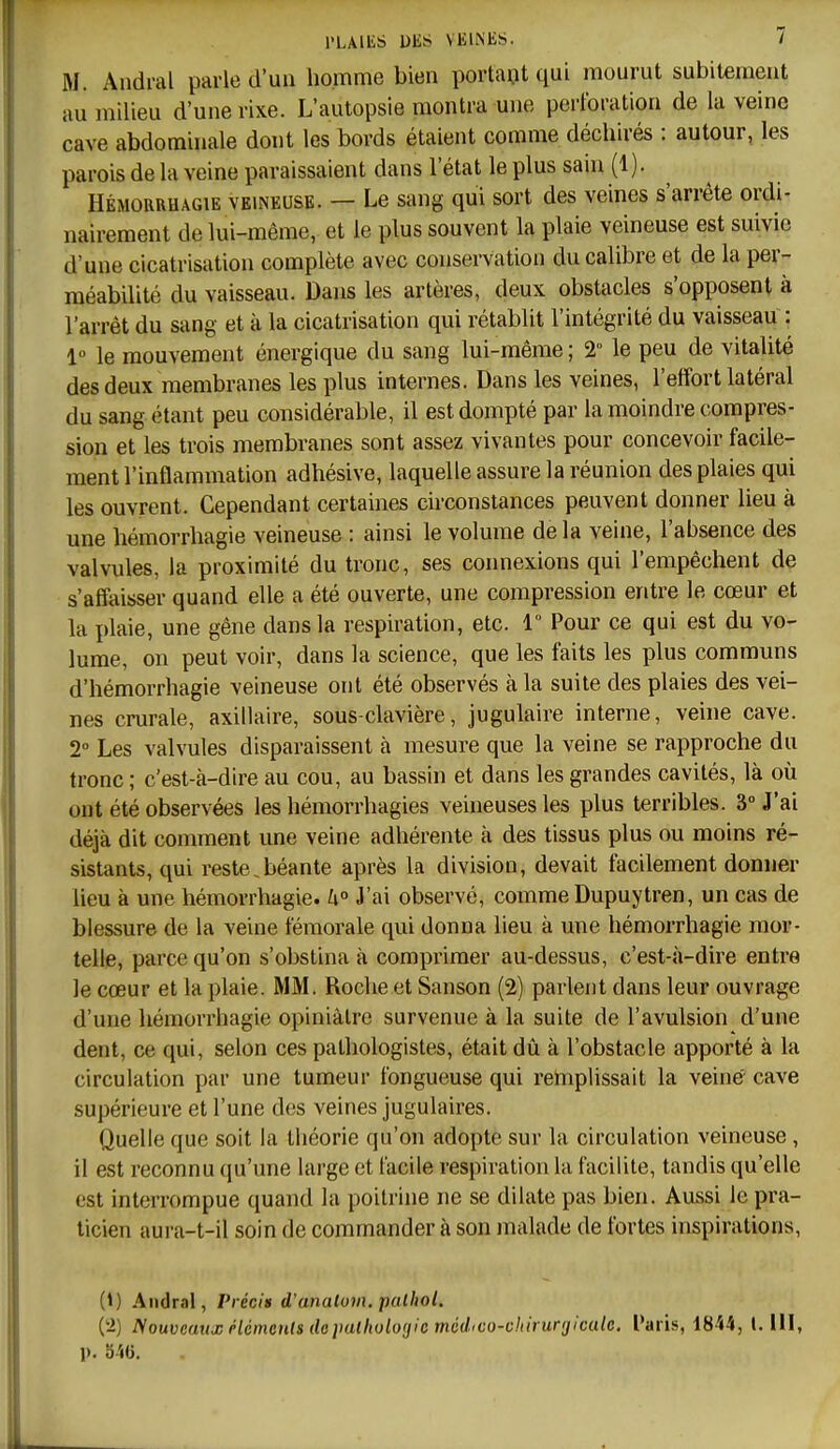 M. Andral parle d'un homme bien portant qui mourut subitement au milieu d'une rixe. L'autopsie montra une perforation de la veine cave abdominale dont les bords étaient comme déchirés : autour, les parois de la veine paraissaient dans l'état le plus sain (1). HÉMORRHAGiE VEINEUSE. — Le sang qui sort des veines s'arrête ordi- nairement de lui-même, et le plus souvent la plaie veineuse est suivie d'une cicatrisation complète avec conservation du calibre et de la per- méabilité du vaisseau. Dans les artères, deux obstacles s'opposent à l'arrêt du sang et à la cicatrisation qui rétablit l'intégrité du vaisseau : 1 le mouvement énergique du sang lui-même ; 2 le peu de vitalité des deux membranes les plus internes. Dans les veines, l'effort latéral du sang étant peu considérable, il est dompté par la moindre compres- sion et les trois membranes sont assez vivantes pour concevoir facile- ment l'inflammation adhésive, laquelle assure la réunion des plaies qui les ouvrent. Cependant certaines circonstances peuvent donner lieu à une hémorrhagie veineuse : ainsi le volume de la veine, l'absence des valvules, la proximité du tronc, ses connexions qui l'empêchent de s'affaisser quand elle a été ouverte, une compression entre le cœur et la plaie, une gêne dans la respiration, etc. 1 Pour ce qui est du vo- lume, on peut voir, dans la science, que les faits les plus communs d'hémorrhagie veineuse ont été observés à la suite des plaies des vei- nes crurale, axillaire, sous-clavière, jugulaire interne, veine cave. 2° Les valvules disparaissent à mesure que la veine se rapproche du tronc ; c'est-à-dire au cou, au bassin et dans les grandes cavités, là où ont été observées les hémorrhagies veineuses les plus terribles. 3 J'ai déjà dit comment une veine adhérente à des tissus plus ou moins ré- sistants, qui reste.béante après la division, devait facilement donner lieu à une hémorrhagie. J'ai observé, comme Dupuytren, un cas de blessure de la veine fémorale qui donna lieu à une hémorrhagie mor- telle, parce qu'on s'obstina à comprimer au-dessus, c'est-à-dire entre le cœur et la plaie. MM. Roche et Sanson (2) parlent dans leur ouvrage d'une hémorrhagie opiniâtre survenue à la suite de l'avulsion d'une dent, ce qui, selon ces pathologistes, était dû à l'obstacle apporté à la circulation par une tumeur fongueuse qui remplissait la veiné cave supérieure et l'une des veines jugulaires. Quelle que soit la liiéorie qu'on adopte sur la circulation veineuse, il est reconnu qu'une large et facile respiration la facilite, tandis qu'elle est interrompue quand la poitrine ne se dilate pas bien. Aussi le pra- ticien aura-t-il soin de commander à son malade de fortes inspirations, (i) Andral, Précis d'anatovi. pcUbol. (ii) fVouvcuttx rlémenls depalhologic médrco-chiruryiculc. Paris, 18-'i4, 1. lll, p. oiU.