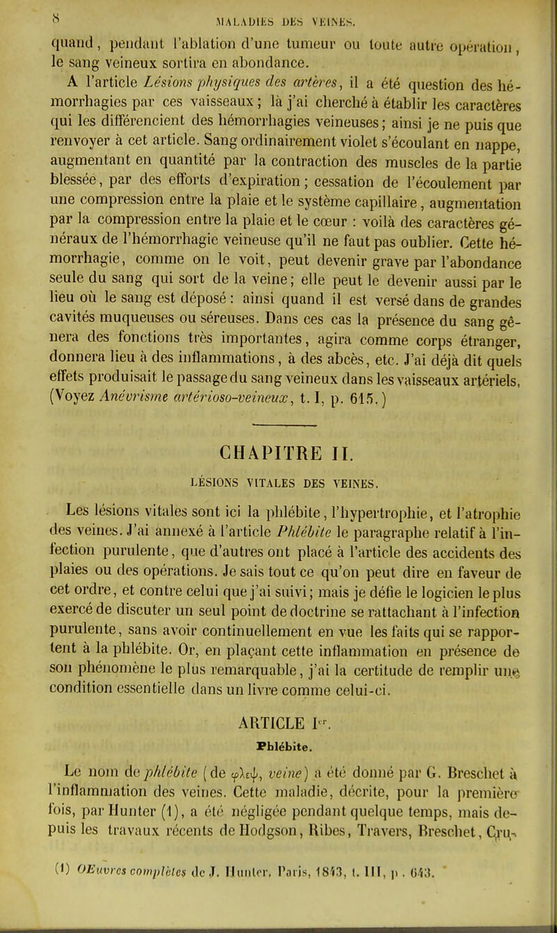 quand, peiiduiit l'ablation d'une tumeur ou toute autre opération, le sang veineux sortira en abondance. A l'article Lésions physiques des artères, il a été question des hé- morrhagies par ces vaisseaux ; là j'ai cherché à établir les caractères qui les différencient des hémorrhagies veineuses ; ainsi je ne puis que renvoyer à cet article. Sang ordinairement violet s'écoulant en nappe, augmentant en quantité par la contraction des muscles de la partie blessée, par des efforts d'expmition ; cessation de l'écoulement par une compression entre la plaie et le système capillaire, augmentation par la compression entre la plaie et le cœur : voilà des caractères gé- néraux de l'hémorrhagic veineuse qu'il ne faut pas oublier. Cette hé- morrhagie, comme on le voit, peut devenir grave par l'abondance seule du sang qui sort de la veine ; elle peut le devenir aussi par le lieu où le sang est déposé : ainsi quand il est versé dans de grandes cavités muqueuses ou séreuses. Dans ces cas la présence du sang gê- nera des fonctions très importantes, agira comme corps étranger, donnera lieu à des inflammations, à des abcès, etc. J'ai déjà dit quels effets produisait le passage du sang veineux dans les vaisseaux artériels, (Voyez Anévrisme artérioso-veineux, 1.1, p. 615.) CHAPITRE II. LÉSIONS VITALES DES VEINES. Les lésions vitales sont ici la phlébite, l'hypertrophie, et l'atrophie des veines. J'ai annexé à l'article Phlébite le paragraphe relatif à l'in- fection purulente, que d'autres ont placé à l'article des accidents des plaies ou des opérations. Je sais tout ce qu'on peut dire en faveur de cet ordre, et contre celui que j'ai suivi; mais je défie le logicien le plus exercé de discuter un seul point de doctrine se rattachant à l'infection purulente, sans avoir continuellement en vue les faits qui se rappor- tent à la phlébite. Or, en plaçant cette inflammation en présence de son phénomène le plus remarquable, j'ai la certitude de remplir un.^ condition essentielle dans un livre comme celui-ci. ARTICLE L'. Pblébite. Le nom de phlébite (de <flt^^, veine] a été donné par G. Breschet à l'inflammation des veines. Cette maladie, décrite, pour la première fois, parHunter (1), a été négligée pendant quelque temps, mais de- puis les travaux récents deHodgson, Ribes, Travers, Breschet, Qrt^n