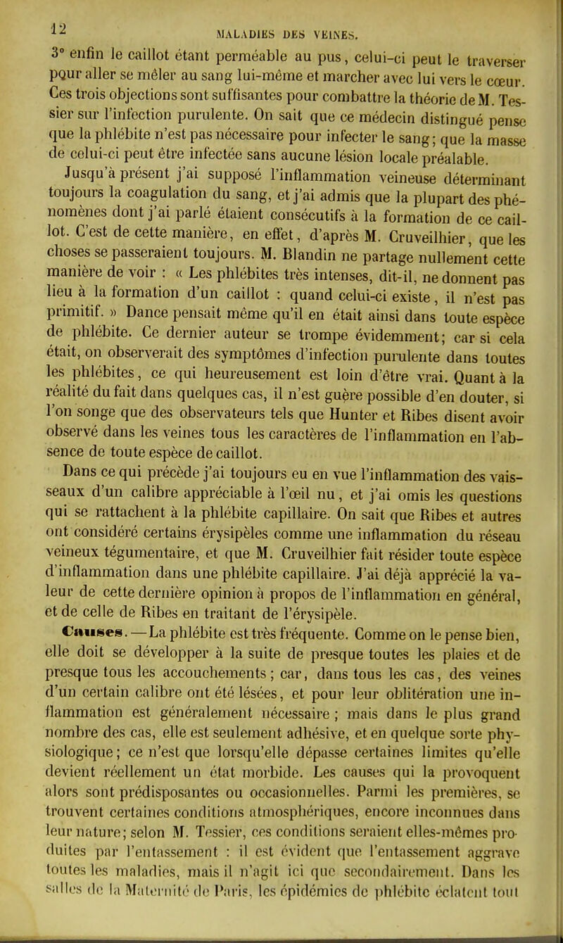 3» enfin le caillot étant perméable au pus, celui-ci peut le traverser PQur aller se mêler au sang lui-même et marcher avec lui vers le cœur. Ces trois objections sont suffisantes pour combattre la théorie de M. Tes- sier sur l'infection purulente. On sait que ce médecin distingué pense que la phlébite n'est pas nécessaire pour infecter le sang; que la masse de celui-ci peut être infectée sans aucune lésion locale préalable. Jusqu'à présent j'ai supposé l'inflammation veineuse déterminant toujours la coagulation du sang, et j'ai admis que la plupart des phé- nomènes dont j'ai parlé étaient consécutifs à la formation de ce cail- lot. C'est de cette manière, en effet, d'après M. Cruveilhier, que les choses se passeraient toujours. M. Blandin ne partage nullement celte manière de voir : « Les phlébites très intenses, dit-il, ne donnent pas lieu à la formation d'un caillot : quand celui-ci existe, il n'est pas primitif. » Dance pensait même qu'il en était ainsi dans toute espèce de phlébite. Ce dernier auteur se trompe évidemment; car si cela était, on observerait des symptômes d'infection pumlente dans toutes les phlébites, ce qui heureusement est loin d'être vrai. Quanta la réalité du fait dans quelques cas, il n'est gu^re possible d'en douter, si l'on songe que des observateurs tels que Hunter et Ribes disent avoir observé dans les veines tous les caractères de l'inflammation en l'ab- sence de toute espèce de caillot. Dans ce qui précède j'ai toujours eu en vue l'inflammation des vais- seaux d'un calibre appréciable à l'œil nu, et j'ai omis les questions qui se rattachent à la phlébite capillaire. On sait que Ribes et autres ont considéré certains érysipèles comme une inflammation du réseau veineux tégumentaire, et que M. Cruveilhier fait résider toute espèce d'inflammation dans une phlébite capillaire. J'ai déjà apprécié la va- leur de cette dernière opinion à propos de l'inflammation en général, et de celle de Ribes en traitant de l'érysipèle. Cimses. — La phlébite est très fréquente. Comme on le pense bien, elle doit se développer à la suite de presque toutes les plaies et de presque tous les accouchements ; car, dans tous les cas, des veines d'un certain calibre ont été lésées, et pour leur oblitération une in- flammation est généralement nécessaire ; mais dans le plus grand nombre des cas, elle est seulement adhésive, et en quelque sorte phy- siologique ; ce n'est que lorsqu'elle dépasse certaines limites qu'elle devient réellement un état morbide. Les causes qui la provoquent alors sont prédisposantes ou occasionnelles. Parmi les premières, se trouvent certaines conditions atmosphériques, encore inconnues dans leur nature; selon M. Tessier, ces conditions seraient elles-mêmes pro- duites par l'entassement : il est évident que l'entassement aggrave toutes les maladies, mais il n'agit ici que secondairement. Dans les salles de la Maternité de Paris, les épidémies de phlébite éclatent tout