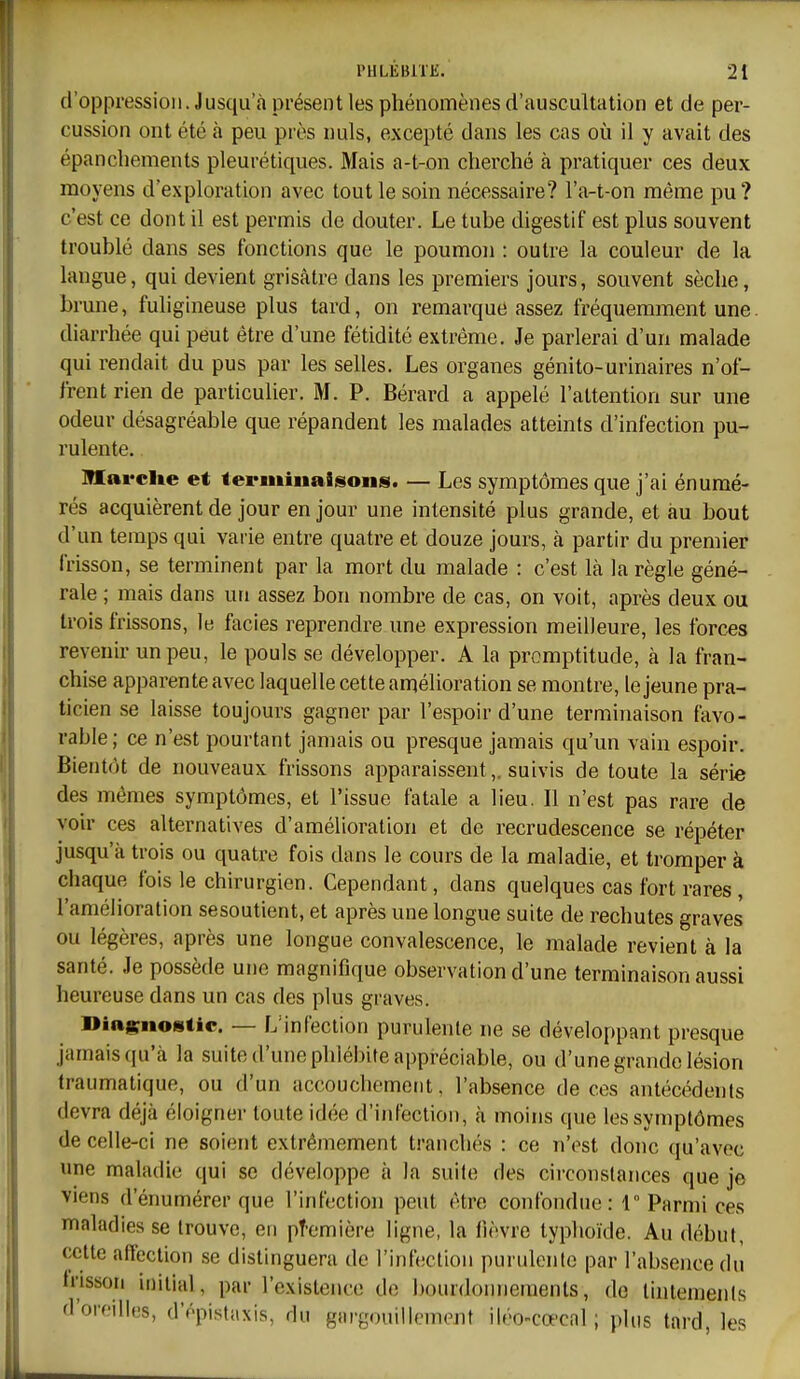 d'oppression. Jusqu'à présent les phénomènes d'auscultation et de per- cussion ont été à peu près nuls, excepté dans les cas où il y avait des épancbements pleurétiques. Mais a-t-on cherché à pratiquer ces deux moyens d'exploration avec tout le soin nécessaire? l'a-t-on même pu? c'est ce dont il est permis de douter. Le tube digestif est plus souvent troublé dans ses fonctions que le poumon : outre la couleur de la langue, qui devient grisâtre dans les premiers jours, souvent sèche, brune, fuligineuse plus tard, on remarque assez fréquemment une. diarrhée qui peut être d'une fétidité extrême. Je parlerai d'un malade qui rendait du pus par les selles. Les organes génito-urinaires n'of- frent rien de particulier. M. P. Bérard a appelé l'attention sur une odeur désagréable que répandent les malades atteints d'infection pu- rulente. IHai'clte et teriiiiiiaisons. — Les symptômes que j'ai énumé- rés acquièrent de jour en jour une intensité plus grande, et au bout d'un temps qui varie entre quatre et douze jours, à partir du premier frisson, se terminent par la mort du malade : c'est là la règle géné- rale ; mais dans un assez bon nombre de cas, on voit, après deux ou trois frissons, le faciès reprendre une expression meilleure, les forces revenir un peu, le pouls se développer. A la promptitude, à la fran- chise apparente avec laquelle cette amélioration se montre, le jeune pra- ticien se laisse toujours gagner par l'espoir d'une terminaison favo- rable; ce n'est pourtant jamais ou presque jamais qu'un vain espoir. Bientôt de nouveaux frissons apparaissent,, suivis de toute la série des mêmes symptômes, et l'issue fatale a lieu. Il n'est pas rare de voir ces alternatives d'amélioration et de recrudescence se répéter jusqu'à trois ou quatre fois dans le cours de la maladie, et tromper à chaque fois le chirurgien. Cependant, dans quelques cas fort rares, l'amélioration sesoutient, et après une longue suite de rechutes graves ou légères, après une longue convalescence, le malade revient à la santé. Je possède une magnifique observation d'une terminaison aussi heureuse dans un cas des plus graves. Dini^noBtic. — L'infection purulente ne se développant presque jamais qu'à la suite d'une phlébite appréciable, ou d'une grande lésion Iraumatique, ou d'un accouchement, l'absence de ces antécédents devra déjà éloigner toute idée d'infection, à moins que les symptômes de celle-ci ne soient extrêmement tranchés : ce n'est donc qu'avec une maladie qui se développe à la suite des circonstances que je viens d'énumérer que l'infection peut être confondue: 1° Parmi ces maladies se trouve, en pîemière ligne, la fièvre typhoïde. Au début, celte affection se distinguera de l'infection purnlonle par l'absence du Irisson initial, par l'existence de bourdonnements, de lintenienis d'oreilles, d'ôpistaxis, du gargouillement iléo-cœcal; plus tard, les