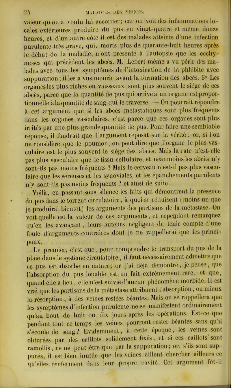 valeur (lu'oii a voulu lui accorder; car ou voitdes inllauimatioiis lo- cales extérieures produire du pus en vingt-quatre et môme douze heures, et d'un auti-e côté il est des malades atteints d'une infection purulente très grave, qui, morts plus de quarante-huit heures après le début de la maladie, n'ont présenté à l'autopsie que les ecchy- moses qui précèdent les abcès. M. Lebert même a vu périr des ma- lades avec tous les symptômes de l'intoxication de la phlébite avec suppuration ; il les a vus mourir avant la formation des abcès. 5 Les organes les plus riches en vaisseaux sont plus souvent le siège de ces abcès, parce que la quantité de pus qui arrive à un organe est propor- tionnelle àla quantité de sang qui le traverse. — On pourrait répondre à cet argument que si les abcès métastatiques sont plus fréquents dans les organes vasculaires, c'est parce que ces organes sont plus irrités par une plus grande quantité de pus. Pour faire une semblable réponse, il faudrait que l'argument reposât sur la vérité ; or, si l'on ne considère que le poumon, on peut dire que l'organe le plus vas- culaire est le plus souvent le siège des abcès. Mais la rate n'est-elle pas plus vasculaire que le tissu cellulaire, et néanmoins les abcès n'y sont-ils pas moins fréquents ? Mais le cerveau n'est-il pas plus vascu- laire que les séreuses et les synoviales, et les épanchemenls purulents n'y sont-ils t^as moins fréquents ? et ainsi de suite. Voilà, en passant sous silence les faits qui démontrent la présence du pus dans le torrent circulatoire, à quoi se réduisent (moins un que je produirai bientôt) les arguments des partisans de la métastase. On voit quelle est la valeur de ces arguments, et cependant remarquez qu'en les avançant, leurs auteurs négligent de tenir compte d'une foule d'arguments contraires dont je ne rappellerai que les princi- paux. Le premier, c'est que, pour comprendre le transport du pus de la plaie dans le système circulatoire, il faut nécessairement admettre que ce pus est absorbé en nature; or j'ai déjà démontré, je pense, que l'absorption du pus louable est un fait extrêmement rare, et que, quand elle a lieu , elle n'est suivie d'aucun phénomène morbide. Il est vrai que les partisans de la métastase attribuent l'absorption, ou mieux la résorption , à des veines restées béantes. Mais on se rappellera que les symptômes d'infection purulente ne se manifestent ordinairement qu'au bout de huit ou dix jours après les opérations. Est-ce que pendant tout ce temps les veines pourront rester béantes sans qu'il s'écoule de sang? Évidemment, à cette époque, les veines sont obturées par des caillots solidement fixés, et si ces caillots'sont ramollis, ce ne peut être que par la suppuration ; or, s'ils sont sup- purés, il est bien inutile que les veines aillent chercher ailleurs ce qu'elles renferment dans leur propi-c cavité Cet argument fiil-il