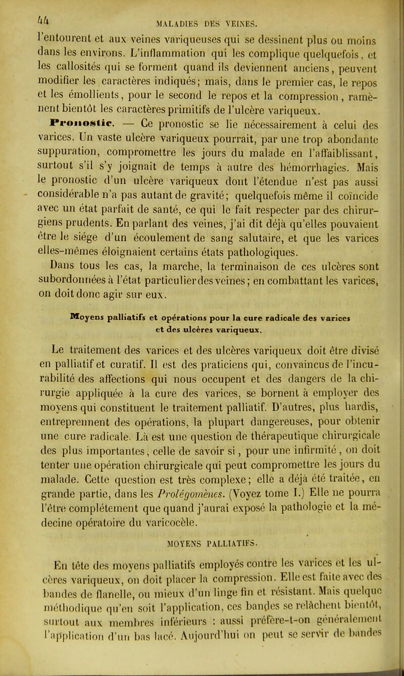 l'entourent et aux veines variqueuses qui se dessinent plus ou moins dans les environs. L'inflammation qui les complique quelquefois, et les callosités qui se forment quand ils deviennent anciens, peuvent modifier les caractères indiqués; mais, dans le premier cas, le repos et les émollients, pour le second le repos et la compression, ramè- nent bientôt les caractères primitifs de l'ulcère variqueux. Pronostic. — Ce pronostic se lie nécessairement à celui des varices. Un vaste ulcère variqueux pourrait, par une trop abondante suppuration, compromettre les jom-s du malade en l'affaiblissant, surtout s'il s'y joignait de temps à autre des hémorrhagies. Mais le pronostic d'un ulcère variqueux dont l'étendue n'est pas aussi considérable n'a pas autant de gravité; quelquefois même il coïncide avec un état parfait de santé, ce qui le fait respecter par des chirur- giens prudents. En parlant des veines, j'ai dit déjà qu'elles pouvaient être le siège d'un écoulement de sang salutaire, et que les varices elles-mêmes éloignaient certains états pathologiques. Dans tous les cas, la marche, la terminaison de ces ulcères sont subordonnées à l'état particulier des veines ; en combattant les varices, on doit donc agir sur eux. Moyens palliatifs et opérations pour la cure radicale des varices et des ulcères variqueux. Le traitement des varices et des ulcères variqueux doit être divisé en palliatif et curatif. Il est des praticiens qui, convaincus de l'incu- rabilité des affections qui nous occupent et des dangers de la chi- rurgie appliquée à la cure des varices, se bornent à employer des moyens qui constituent le traitement palliatif. D'autres, plus hardis, entreprennent des opérations, la plupart dangereuses, pour obtenir une cure radicale. Là est une question de thérapeutique chirurgicale des plus importantes, celle de savoir si, pour une infirmité, on doit tenter une opération chirurgicale qui peut compromettre les jours du malade. Cette question est très complexe ; elle a déjà été traitée, en grande partie, dans les Prolégomènes. (Voyez tome L) Elle ne pourra l'être complètement que quand j'aurai exposé la pathologie et la mé- decine opératoire du varicocèle. MOYENS PALLIATIFS. En tête des moyens palliatifs employés contre les varices et les ul- cères variqueux, on doit placer la compression. Elle est faite avec des bandes de flanelle, ou mieux d'un linge fin et résistant. Mais quelque méthodique qu'en soit l'application, ces bandes serelâchonl bientôt, surtout aux membres inférieurs : aussi préfère-t-on généraleinciit l'application d'un bas lacé. Aujourd'hui on peut seser>'ir de bandes