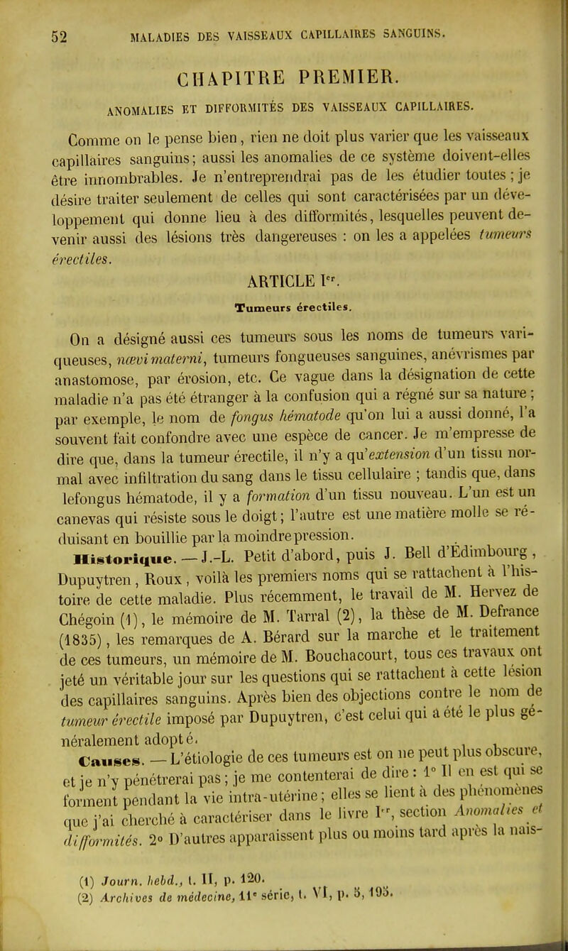 CHAPITRE PREMIER. ANOMALIES ET DIFFORMITÉS DES VAISSEAUX CAPILLAIRES. Comme on le pense bien, rien ne doit plus varier que les vaisseaux capillaires sanguins; aussi les anomalies de ce système doivent-elles être innombrables. Je n'entreprendrai pas de les étudier toutes ; je désire traiter seulement de celles qui sont caractérisées par un déve- loppement qui donne lieu à des difformités, lesquelles peuvent de- venir aussi des lésions très dangereuses : on les a appelées tumeurs érectiles. ARTICLE Tumeurs érectiles. On a désigné aussi ces tumeurs sous les noms de tumeurs vari- queuses, nœvimalerni, tumeurs fongueuses sanguines, anévrismes par anastomose, par érosion, etc. Ce vague dans la désignation de cette maladie n'a pas été étranger à la confusion qui a régné sur sa nature ; par exemple, le nom de fongus liématode qu'on lui a aussi donné, l'a souvent fait confondre avec une espèce de cancer. Je m'empresse de dire que, dans la tumeur érectile, il n'y a qu'extension d'un tissu nor- mal avec infiltration du sang dans le tissu cellulaire ; tandis que, dans lefongus hématode, il y a formation d'un tissu nouveau. L'un est un canevas qui résiste sous le doigt; l'autre est une matière molle se ré- duisant en bouillie par la moindre pression. Historique.-J.-L. Petit d'abord, puis J. Bell d'Edimbourg , Dupuytren, Roux, voilà les premiers noms qui se rattachent à l'his- toire de cette maladie. Plus récemment, le travail de M. Hervez de Chégoin (1), le mémoire de M. Tarral (2), la thèse de M. Defrance (1835), les remarques de A. Bérard sur la marche et le traitement de ces tumeurs, un mémoire de M. Bouchacourt, tous ces travaux ont jeté un véritable jour sur les questions qui se rattachent à cette lésion des capillaires sanguins. Après bien des objections contre le nom de tumeur érectile imposé par Dupuytren, c'est celui qui â été le plus gé- néralement adopté. Cause» — L'étiologie de ces tumeurs est on ne peut plus obscure, et ie n'y pénétrerai pas ; je me contenterai de dire : 1° Il en est qm se tonnent pendant la vie intra-utérine; elles se lient a des phénomènes que j'ai cherché à caractériser dans le livre I, section AnomaUes et difformités. 2» D'autres apparaissent plus ou moins tard après la nais- (1) Journ. hehd., l. II, p. 120. (2) Archives de médecine, il' série, t. VI, p. 5,19S.