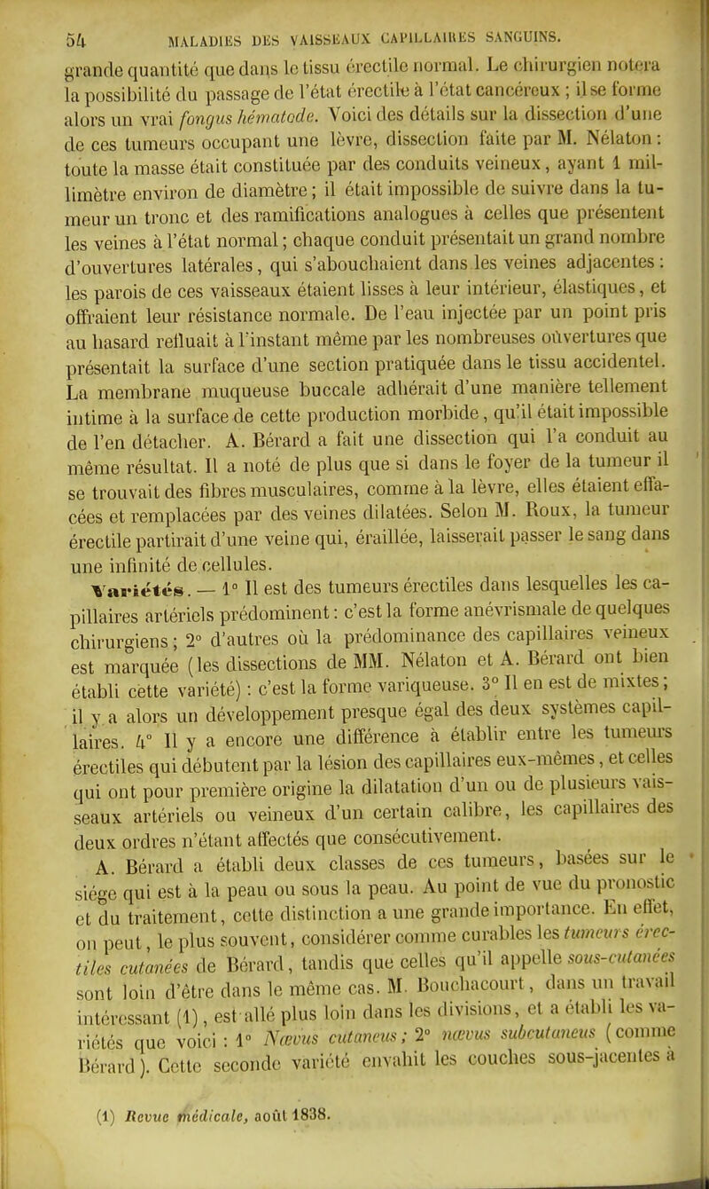 grande quantité que dans le tissu érectilo normal. Le chirurgien notera la possiljilité du passage de l'état ércctile à l'état cancéreux ; il se forme alors un vrai fongus hématoda. Voici des détails sur la dissection d'une de ces tumeurs occupant une lèvre, dissection faite par M. Nélaton : toute la masse était constituée par des conduits veineux, ayant 1 mil- limètre environ de diamètre ; il était impossible de suivre dans la tu- meur un tronc et des ramifications analogues à celles que présentent les veines à l'état normal ; chaque conduit présentait un grand nombre d'ouvertures latérales, qui s'abouchaient dans les veines adjacentes: les parois de ces vaisseaux étaient lisses à leur intérieur, élastiques, et offraient leur résistance normale. De l'eau injectée par un point pris au hasard refluait à l'instant même par les nombreuses oûvertures que présentait la surface d'une section pratiquée dans le tissu accidentel. La membrane muqueuse buccale adhérait d'une manière tellement intime à la surface de cette production morbide, qulil était impossible de l'en détacher. A. Bérard a fait une dissection qui l'a conduit au même résultat. Il a noté de plus que si dans le foyer de la tumeur il se trouvait des fibres musculaires, comme à la lèvre, elles étaient effa- cées et remplacées par des veines dilatées. Selon M. Roux, la tumeur érectile partirait d'une veine qui, éraillée, laisserait passer le sang dans une infinité de cellules. Variétés. — 1° Il est des tumeurs érectiles dans lesquelles les ca- pillaires artériels prédominent: c'est la forme anévrismale de quelques chirurgiens ; 2 d'autres où la prédominance des capillaires veineux est marquée (les dissections de MM. Nélaton et A. Bérard ont bien établi cette variété) : c'est la forme variqueuse. 3° Il en est de mixtes ; il y a alors un développement presque égal des deux systèmes capil- laires. aMl y a encore une différence à établir entre les tumeurs érectiles qui débutent par la lésion des capillaires eux-mêmes, et celles qui ont pour première origine la dilatation d'un ou de plusieurs vais- seaux artériels ou veineux d'un certain calibre, les capillaires des deux ordres n'étant affectés que consécutivement. A. Bérard a établi deux classes de ces tumeurs, basées sur le siège qui est à la peau ou sous la peau. Au point de vue du pronostic et du traitement, cette distinction a une grande importance. En effet, on peut le plus souvent, considérer comme curables les tumeurs érec- tiles cutanées de Bérard, tandis que celles qu'il appelle sous-c»^«Hees sont loin d'être dans le même cas. M. Bouchacourt, dans un travad intéressant (1), est allé plus loin dans les divisions, et a établi les va- riétés que voici : 1 Nœvus cutaneus; 2° mevus subcutuncus (comme Bérard). Cette seconde variété envahit les couches sous-jacenles a