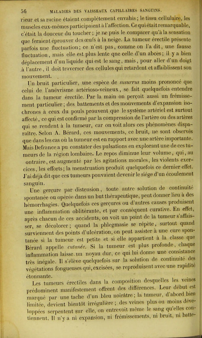 rieur et sa racine étaient complètement envahis; le tissu cellulaire, les muscles eux-mêmes participaient à l'afiection. Ce qui était remarquable, c'était la douceur du toucher ; je nje puis le comparer qu'à la sensation que feraient éprouver des œul's à la neige. La tumeur érectile présente parfois une fluctuation; ce n'est pas, comme on l'a dit, une fausse fluctuation, mais elle est plus lente qne celle d'un abcès ; il y a bien déplacement d'un liquide qui est le sang, mais, pour aller d'un doigt à l'autre, il doit traverser des cellules qui retardent et affaiblissent son mouvement. , Un bruit particulier, une espèce de susurrus moins prononcé que celui de l'anévrisme artérioso-veineux, se fait quelquefois entendre dans la tumeur érectile. Par la main on perçoit aussi un frémisse- ment particulier ; des battements et des mouvements d'expansion iso- chrones à ceux du pouls prouvent que le système artériel est surtout affecté, ce qui est confirmé par la compression de l'artère ou des artères qui se rendent à la tumeur, car on voit alors ces phénomènes dispa- raître. Selon A. Bérard, ces mouvements, ce bruit, ne sont observés que dans les cas où la tumeur est en rapport avec une artère importante. Mais Defrance a pu constater des pulsations en explorant une de ces tu- meurs de la région lombaire. Le repos diminue leur volume, qui, au ontraire, est augmenté par les agitations morales, les violents exer- cices, les efforts; la menstruation produit quelquefois ce dernier effet. J'ai déjà dit que ces tumeurs pouvaient devenir le siège d'un écoulement sanguin. ... Une gerçure par distension, toute autre solution de contmuite spontanée ou opérée dans un but thérapeutique, peut donner lieu à des hémorrhagies. Quelquefois ces gerçures ou d'autres causes produisent une inflammation oblitérante, et par conséquent curative. En effet, après chacun de ces accidents, on voit un point de la tumeur s'affais- ser, se décolorer ; quand la phlegmasie se répète, surtout quand surviennent des points d'ulcération, on peut assister à une cure spon- tanée si la tumeur est petite et si elle appartient à la classe que Bérard appelle cutanée. Si la tumeur est plus profonde, chaque inflammation laisse.un noyau dur, ce qui lui donne une consistance très inégale. 11 s'élève quelquefois sur la solution de contmmte des végétations fongueuses qui, excisées, se reproduisent avec une rapidité étonnante. , ,,1 • . Les tumeurs érectiles dans la composition desquelles les veines prédominent manifestement offrent des différences. Leur début est marqué par une tache d'un bleu noirâtre ; la tumeur, d'abord bien limitée, devient bientôt irrégulière; des veines plus ou moins déve- loppées serpentent sur elle, on entrevoit même le sang qu elles con- tiennent. 1! n'y a ni expansion, ni frémissements, m bruit, m batte-