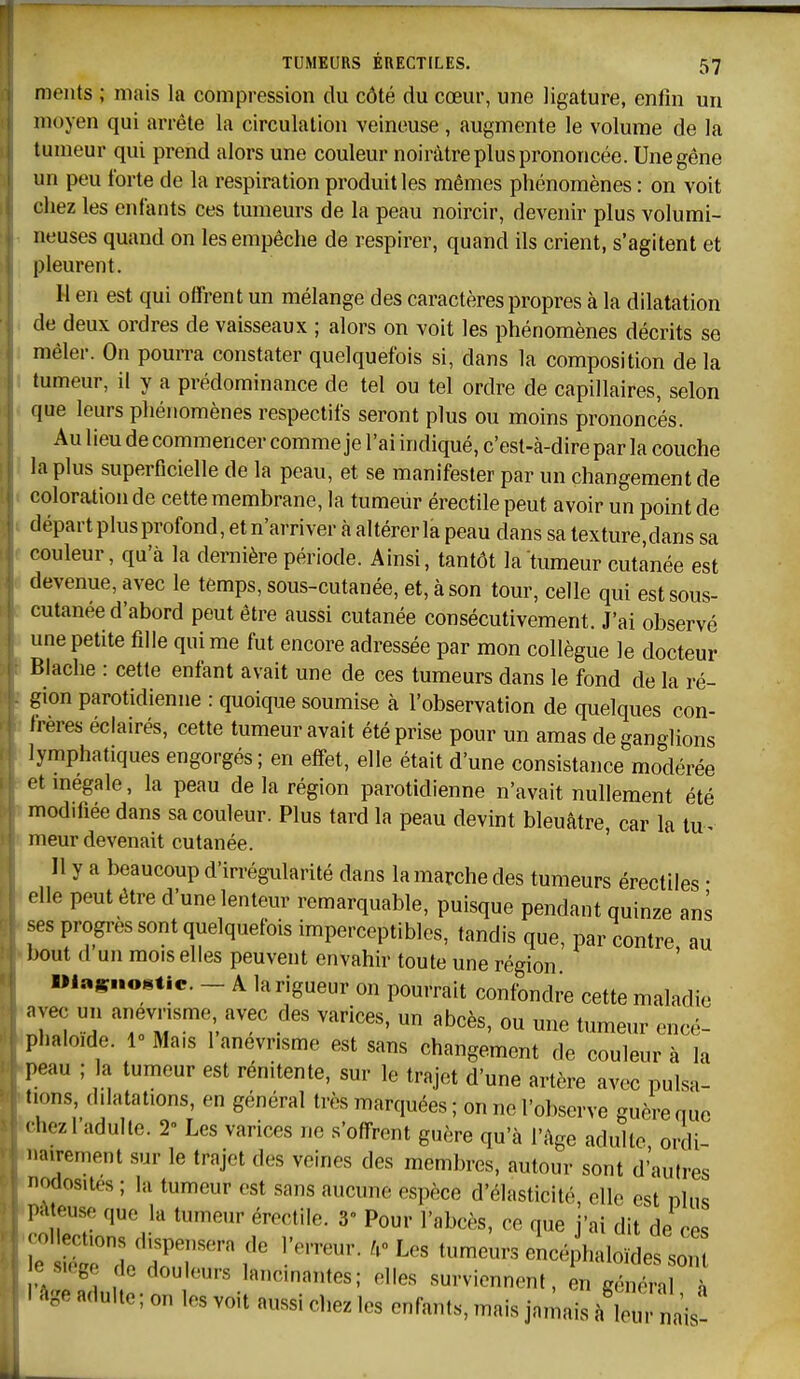 meiils ; mais la compression du côté du cœur, une ligature, enfin un moyen qui arrête la circulation veineuse, augmente le volume de la tumeur qui prend alors une couleur noirâtre plus prononcée. Une gêne un peu forte de la respiration produit les mêmes phénomènes : on voit chez les entants ces tumeurs de la peau noircir, devenir plus volumi- neuses quand on les empêche de respirer, quand ils crient, s'agitent et pleurent. H en est qui offrent un mélange des caractères propres à la dilatation de deux ordres de vaisseaux ; alors on voit les phénomènes décrits se mêler. On pourra constater quelquefois si, dans la composition de la tumeur, il y a prédominance de tel ou tel ordre de capillaires, selon que leurs phénomènes respectifs seront plus ou moins prononcés. Au lieu de commencer comme je l'ai indiqué, c'est-à-dire par la couche la plus superficielle de la peau, et se manifester par un changement de coloration de cette membrane, la tumeur érectile peut avoir un point de départ plus profond, et n'arriver à altérer la peau dans sa texture,dans sa couleur, qu'à la dernière période. Ainsi, tantôt la tumeur cutanée est devenue, avec le temps, sous-cutanée, et, à son tour, celle qui est sous- cutanée d'abord peut être aussi cutanée consécutivement. J'ai observé une petite fille qui me fut encore adressée par mon collègue le docteur Blache : cette enfant avait une de ces tumeurs dans le fond de la ré- gion parotidienne : quoique soumise à l'observation de quelques con- frères éclairés, cette tumeur avait été prise pour un amas de ganglions lymphatiques engorgés; en effet, elle était d'une consistance modérée etmegale, la peau de la région parotidienne n'avait nullement été modifiée dans sa couleur. Plus tard la peau devint bleuâtre, car la tu^ meur devenait cutanée. Il y a beaucoup d'irrégularité dans la marche des tumeurs érectiles • elle peut être d'une lenteur remarquable, puisque pendant quinze ans ses progrès sont quelquefois imperceptibles, tandis que, par contre au l)out d un mois elles peuvent envahir toute une région »las«««tie. - A la rigueur on pourrait confondre cette maladie avec un anevnsme avec des varices, un abcès, ou une tumeur encé- phaloide. 10 Mais 1 anevnsme est sans changement de couleur à la peau ; la tumeur est rénitente, sur le trajet d'une artère avec pulsa- tions, dilatations, en général très marquées ; on ne l'observe guère que • liezl'adulte. 2° Les varices ne s'offrent guère qu'à l'âge adulte ordi airement sur le trajet des veines des membres, autour sont d'autres odosites ; la tumeur est sans aucune espèce d'élasticité, elle est nlns l'^iteuse que la tumeur érectile. 3 Pour l'abcès, ce que j'ai dit de ces ^^^'^ f ^ ^--^^^ eL haio^des 0 su go de douleurs lancinantes; elles surviennent, en général à 1 âge adulte ; on les voit aussi chez les enfants, mais jamais à 1 u ' w nais-