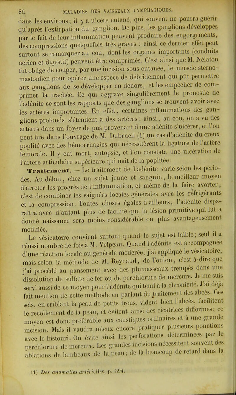 dans les environs; il y a ulcère cutané, qui souvent ne pourra guérir qu'après l'extirpation du ganglion. De plus, les ganglions développés par le fait de leur inllanunalion peuvent produire des engorgements, des compressions quelquefois très graves : ainsi ce dernier etïet peut surtout se remarquer au cou, dont les organes importants (conduits aérien et digestif) peuvent être comprimés. C'est ainsi que M. Nélaton fut obligé de couper, par une incision sous-cutanée, le muscle sterno- mastoïdien pour opérer une espèce de débridement qui pût permettre aux ganglions de se développer en dehors, et les empêcher de com- primer la trachée. Ce qui aggrave singulièrement le pronostic de l'adénite ce sont les rapports que des ganglions se trouvent avoir avec les artères importantes. En effet, certaines inflammations des gan- glions profonds s'étendent à des artères : ainsi, au cou, on a vu des artères dans un foyer de pus provenant d'une adénite s'ulcérer, et l'on peut lire dans l'ouvrage de M. Dubrueil (1) un cas d'adénite du creux poplité avec des hémorrhagies qui nécessitèrent la ligature de l'artère fémorale. Il y eut mort, autopsie, et l'on constata une ulcération de l'artère articulaire supérieure qui naît de la poplitée. Traitement. — Le traitement de l'adénite varie selon les pério- des. Au début, chez un sujet jeune et sanguin, le meilleur moyen d'arrêter les progrès de l'inflammation, et même de la faire avorter, c'est de combiner les saignées locales générales avec les réfrigérants et la compression. Toutes choses égales d'ailleurs, l'adénite dispa- raîtra avec d'autant plus de facilité que la lésion primitive qui lui a donné naissance sera moins considérable ou plus avantageusement modifiée. Le vésicatoire convient surtout quand le sujet est fad)le; seul il a réussi nombre de fois cà M. Yelpeau. Quand l'adénite est accompagnée d'une réaction locale ou générale modérée, j'ai appliqué le vésicatoire, mais selon la méthode de Ri. Reynaud, de Toulon, c'est-à-dire que j'ai procédé au pansement avec des plumasseaux trempés dans une dissolution de sulfate de fer ou de perchlorure de mercure. Je me suis servi aussi de ce moyen pour l'adénite qui tend à la chronicité. J'ai deja fait mention de cette méthode en parlant du .traitement des abcès. Ces sels en criblant la peau de petits trous, vident bien l'abcès, facilitent le recollement de la peau, et évitent ainsi des cicatrices ditlormes; ce moyen est donc préférable aux caustiques ordinaires et a une grande incision. Mais il vaudra mieux encore pratiquer plusieurs ponctions avec le bistouri. On évite ainsi les perforations déterminées par le perchlorure de mercure. Les grandes incisions nécessitent souvent des ablations de lambeaux de la peau; de là beaucoup de retard dans la (l) Des anomalies arlérielles, p, SO'i.