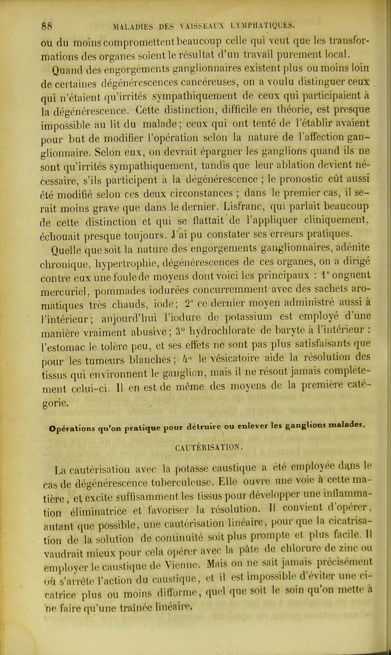 OU du moins compromettent beaucoup celle qui veut que les transfor- mations des organes soient le résultat d'un travail purement local. Quand des engorgements ganglionnaires existent plus ou moins loin de certaines dégénérescences cancéreuses, on a voulu distinguer ceux qui n'étaient qu'irrités sympathiquement de ceux qui participaient à la dégénérescence. Cette distinction, difficile en théorie, est presque impossible au lit du malade ; ceux qui ont tenté de l'établir avaient pour but de modifier l'opération selon la nature de l'affection gan- glionnaire. Selon eux, on devrait épargner les ganglions quand ils ne sont qu'irrités sympathiquement, tandis que leur ablation devient né- cessaire, s'ils participent à la dégénérescence ; le pronostic eût aussi été modifié selon ces deux circonstances ; dans le premier cas, il se- rait moins grave que dans le dernier. Lisfranc, qui parlait beaucoup de cette distinction et qui se flattait de l'appliquer cliniquement, échouait presque toujours. J'ai pu constater ses erreurs pratiques. Quelle que soit la nature des engorgements ganglionnaires, adénite chronique, hypertrophie, dégénérescences de ces organes, on a dirigé contre eux une foule de moyens dont voici les principaux : 1° onguent mercuriel, pommades iodurées concurremment avec des sachets aro- matiques très chauds, iode; 2 ce dernier moyen administré aussi à l'intérieur; aujourd'hui l'iodure de potassium est employé d'une manière vraiment abusive; 3 hydrochlorate de baryte à l'intérieur : l'estomac le tolère peu, et ses effets ne sont pas plus satisfaisants que pour les tumeurs blanches ; ii le vésicatoire aide la résolution des tissus qui environnent le ganglion, mais il ne résout jamais complète- ment celui-ci. Il en est de môme des moyens de la première caté- gorie. Opérations qu'on pratique pour détruire ou enlever les ganglions malades. CAUTÉRISATION. La cautérisation avec la potasse caustique a été employée dans le cas de dégénérescence tuberculeuse. Elle ouvre une voie à cette ma- tière , et excite suffisamment les tissus pour développer une infiamma- tion 'éliminatrice et favoriser la résolution. H convient d'opérer, autant que possible, une cautérisation linéaire, pour que la cicatrisa- tion de la solution de continuité soit plus prompte et plus facde. Il vaudrait mieux pour cela opérer avec la pâte de chlorure de zinc ou employer le caustique de Vienne. Mais on ne sait jamais précisément uù s'arrête l'action du caustique, et il est impossible d'éviter une ci- catrice plus ou moins difforme, quel que soit le som qu'on mette a ne faire qu'une traînée linéaire.