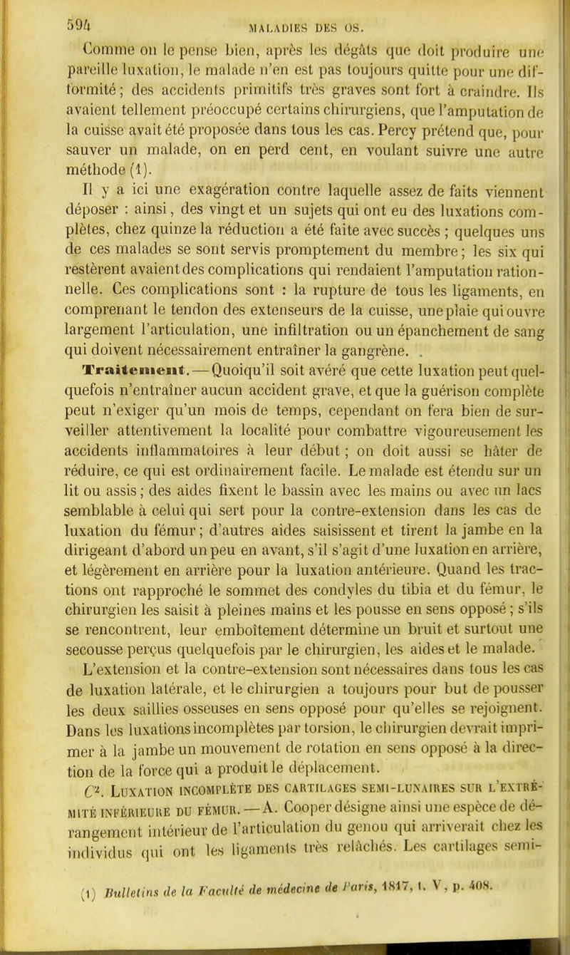 Comme on le pense bien, après les dégàls que doit produire uuc- pareille luxation, le malade n'en est pas toujours quitte pour une dif- tbrmité ; des accidents primitifs très graves sont fort à craindre. Ils avaient tellement préoccupé certains chirargiens, que l'amputation do la cuisse avait été proposée dans tous les cas. Percy prétend que, pour sauver un malade, on en perd cent, en voulant suivre une autre méthode (1). Il y a ici une exagération contre laquelle assez de faits viennent déposer : ainsi, des vingt et un sujets qui ont eu des luxations com- plètes, chez quinze la réduction a été faite avec succès ; quelques uns de ces malades se sont servis promptement du membre ; les six qui restèrent avaient des complications qui rendaient l'amputation ration- nelle. Ces complications sont : la rupture de tous les ligaments, en comprenant le tendon des extenseurs de la cuisse, une plaie qui ouvre largement l'articulation, une infiltration ou un épanchement de sang qui doivent nécessairement entraîner la gangrène. . Traitement. — Quoiqu'il soit avéré que cette luxation peut quel- quefois n'entraîner aucun accident grave, et que la guérison complète peut n'exiger qu'un mois de temps, cependant on fera bien de sur- veiller attentivement la localité pour combattre vigoureusement les accidents inflammatoires à leur début ; on doit aussi se hâter de réduire, ce qui est ordinairement facile. Le malade est étendu sur un lit ou assis; des aides fixent le bassin avec les mains ou avec un lacs semblable à celui qui sert pour la contre-extension dans les cas de luxation du fémur ; d'autres aides saisissent et tirent la jambe en la dirigeant d'abord un peu en avant, s'il s'agit d'une luxation en arrière, et légèrement en arrière pour la luxation antérieure. Quand les trac- tions ont rapproché le sommet des condyles du tibia et du fémur, le chirurgien les saisit à pleines mains et les pousse en sens opposé ; s'ils se rencontrent, leur emboîtement détermine un bruit et surtout une secousse perçus quelquefois par le chirurgien, les aides et le malade. L'extension et la contre-extension sont nécessaires dans tous les cas de luxation latérale, et le chirurgien a toujours pour but de pousser les deux saillies osseuses en sens opposé pour qu'elles se rejoignent. Dans les luxations incomplètes par torsion, le chirurgien devrait impri- mer à la jambe un mouvement de rotation en sens opposé à la direc- tion de la force qui a produit le déplacement. C'^. Luxation incomplète des cartilages semi-luxaires sur l'extré- mité INFÉRIEURE DU FÉMUR. — A. Cooper désigne ainsi une espèce de dé- rangement intérieur de l'articulation du genou qui arriverait chez les individus qui ont les ligamenls très relâchés. Les cartilages semi- (1) Bulletins de la Faculté de médecme de Paris, 1817, l. V, p.