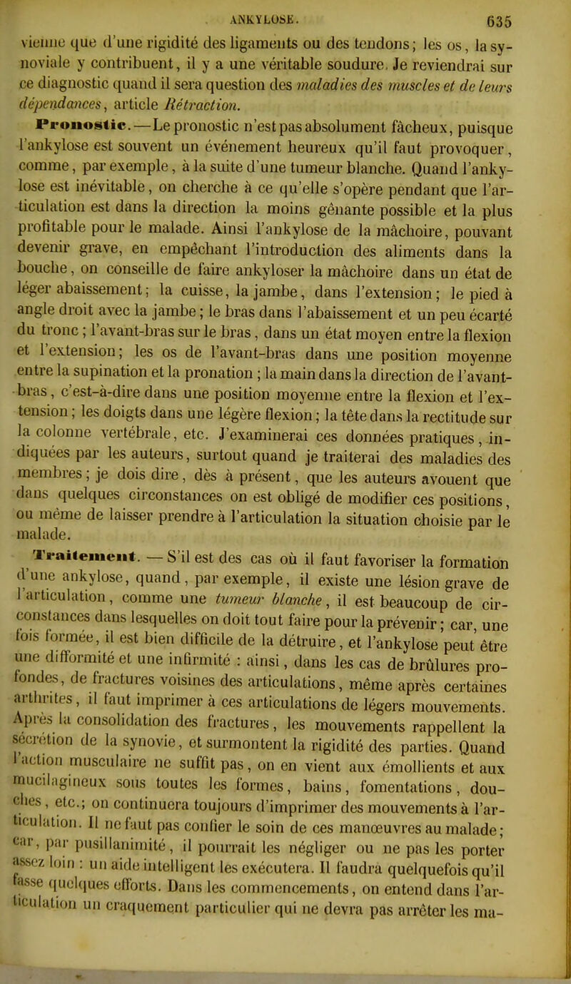 vieillie que d'une rigidité des ligaments ou des teudoiis ; les os, la sy- noviale y contribuent, il y a une véritable soudure. Je reviendrai sur ce diagnostic quand il sera question des maladies des muscles et de leurs dépendances, article Rétraction. Pronostic.—Le pronostic n'est pas absolument fâcheux, puisque l'ankylose est souvent un événement heureux qu'il faut provoquer, comme, par exemple, à la suite d'une tumeur blanche. Quand l'anky- lose est inévitable, on cherche à ce qu'elle s'opère pendant que l'ar- ticulation est dans la direction la moins gênante possible et la plus profitable pour le malade. Ainsi l'ankylose de la mâchoire, pouvant devenir grave, en empêchant l'introduction des aliments dans la bouche, on conseille de faire ankyloser la mâchoire dans un état de léger abaissement ; la cuisse, la jambe, dans l'extension; le pied à angle droit avec la jambe ; le bras dans l'abaissement et un peu écarté du tronc ; l'avant-bras sur le bras, dans un état moyen entre la flexion et l'extension; les os de l'avant-bras dans une position moyenne entre la supination et la pronation ; la main dans la direction de l'avant- bras, c'est-à-dire dans une position moyenne entre la flexion et l'ex- tension ; les doigts dans une légère flexion ; la tête dans la rectitude sur la colonne vertébrale, etc. J'examinerai ces données pratiques,.in- diquées par les auteurs, surtout quand je traiterai des maladies des membres ; je dois dire, dès à présent, que les auteurs avouent que dans quelques circonstances on est obligé de modifier ces positions, ou même de laisser prendre à l'articulation la situation choisie par le malade. Traiiemeiit. — S'il est des cas où il faut favoriser la formation d'une ankylose, quand, par exemple, il existe une lésion grave de l'articulation, comme une tumeur blanche, il est beaucoup de cir- constances dans lesquelles on doit tout faire pour la prévenir • car une lois formée, il est bien difficile de la détruire, et l'ankylose peut être une d.fformité et une infirmité : ainsi, dans les cas de brûlures pro- fondes, de fractures voisines des articulations, même après certaines arthrites, il faut imprimer à ces articulations de légers mouvements. Apres la consolidation des fractures, les mouvements rappellent la sécrétion de la synovie, et surmontent la rigidité des parties. Quand l'action musculaire ne suffit pas, on en vient aux émollients et aux muciii.gineux sous toutes les formes, bains, fomentations, dou- ches , etc.; on continuera toujours d'imprimer des mouvements à l'ar- ticulaiioii. Il ne faut pas confier le soin de ces manœuvres au malade ; t;ar, par pusillanimité, il pourrait les négliger ou ne pas les porter assez loin : un aide hitelligent les exécutera. Il faudra quelquefois qu'il fasse quoUiues efforts. Dans les commencements, on entend dans l'ar- liculation un craquement particulier qui ne devra pas arrêter les ma-