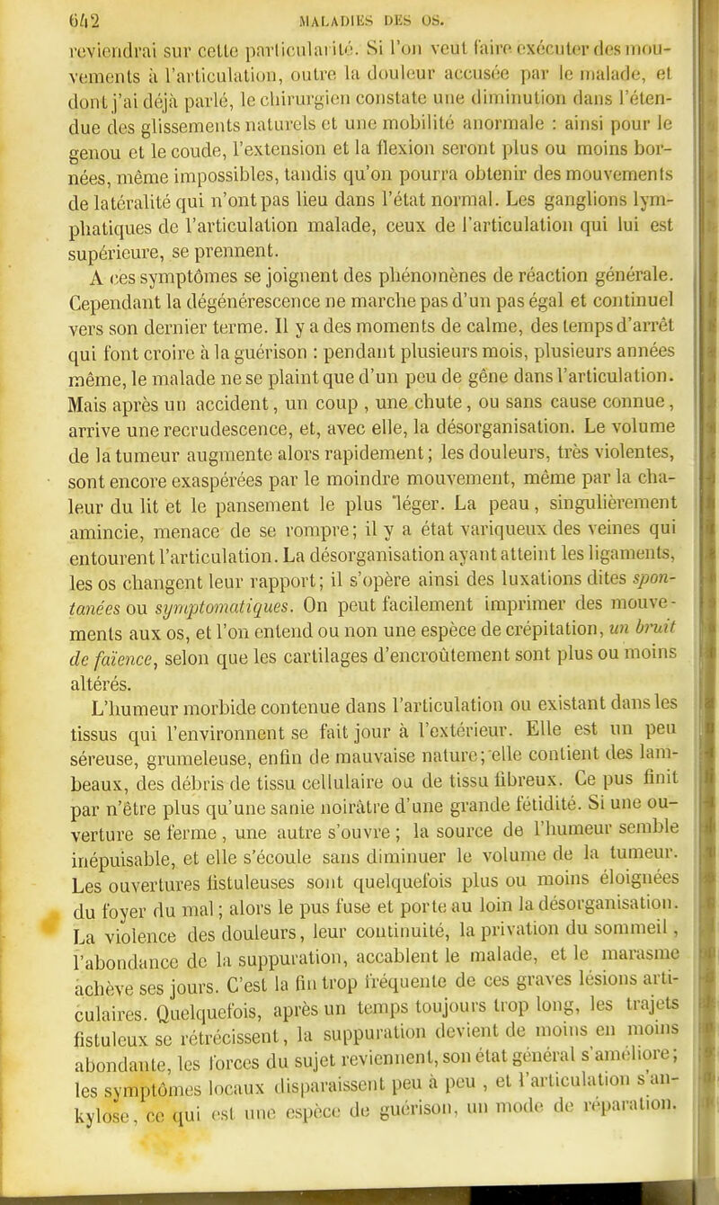 reviendrai sur celle parlicularilé. Si l'on veul faire exéculer desmou- vemenls à l'arliculalion, outre la douleur accusée par le malade, et dont j'ai déjà parlé, le chirui'gien constate une diminution dans l'éten- due des glissements naturels et une mobilité anormale : ainsi pour le genou cl le coude, l'extension et la flexion seront plus ou moins bor- nées, même impossibles, tandis qu'on pourra obtenir des mouvements de latéralité qui n'ont pas lieu dans l'état normal. Les ganglions lym- phatiques de l'articulation malade, ceux de l'articulation qui lui est supérieure, se prennent. A ces symptômes se joignent des pliénojnènes de réaction générale. Cependant la dégénérescence ne marche pas d'un pas égal et continuel vers son dernier terme. Il y a des moments de calme, des temps d'aiTêt qui font croire à la guérison : pendant plusieurs mois, plusieurs années même, le malade ne se plaint que d'un peu de gêne dans l'articulation. Mais après un accident, un coup , une chute, ou sans cause connue, arrive une recrudescence, et, avec elle, la désorganisation. Le volume de la tumeur augmente alors rapidement ; les douleurs, très violentes, sont encore exaspérées par le moindre mouvement, même par la cha- leur du lit et le pansement le plus 'léger. La peau, singuhèrement amincie, menace de se rompre; il y a état variqueux des veines qui entourent l'articulation. La désorganisation ayant atteint les ligaments, les os changent leur rapport; il s'opère ainsi des luxations dites spon- tanées ou symptomatiques. On peut facilement imprimer des mouve- ments aux os, et l'on entend ou non une espèce de crépitation, un bruit de faïence, selon que les cartilages d'encroûtement sont plus ou moins altérés. L'humeur morbide contenue dans l'articulation ou existant dans les tissus qui l'environnent se fait jour à l'extérieur. Elle est un peu séreuse, grumeleuse, enfin de mauvaise nature;-elle contient des lam- beaux, des débris de tissu cellulaire oa de tissu fibreux. Ce pus finit par n'être plus qu'une sanie noirâtre d'une grande fétidité. Si une ou- verture se ferme , une autre s'ouvre ; la source de l'humeur semble inépuisable, et elle s'écoule sans diminuer le volume de la tumeur. Les ouvertures fistuleuses sont quelquefois plus ou moins éloignées du foyer du mal ; alors le pus fuse et porte au loin la désorganisation. La violence des douleurs, leur continuité, la privation du sommeil, l'abondance de la suppuration, accablent le malade, et le marasme achève ses jours. C'est la fin trop fréquente de ces graves lésions arti- culaires. Quelquefois, après un temps toujours trop long, les trajets fistuleuxse rétrécissent, la suppuration devient de moins en moms abondante, les forces du sujet reviennent, son état général s'améliore ; les symptômes locaux disparaissent peu à peu , et l'articulation s an- kylose ce qui est une espèce de guérison, un mode de réparation.