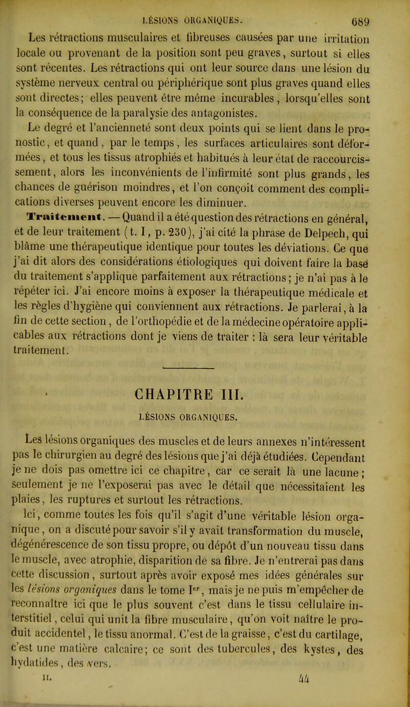 LÉSIONS ORGANIQUES. (Jgg Les rétractions musculaires et fibreuses causées par une irritation locale ou provenant de la position sont peu graves, surtout si elles sont récentes. Les rétractions qui ont leur source dans une lésion du système nerveux central ou périphérique sont plus graves quand elles sont directes; elles peuvent être même incurables , lorsqu'elles sont la conséquence de la paralysie des antagonistes. Le degré et l'ancienneté sont deux points qui se lient dans le pro-; nostic, et quand, par le temps, les surfaces articulaires sont défor- mées , et tous les tissus atrophiés et habitués à leur état de raccourcis- sement, alors les inconvénients de l'hifirmité sont plus grands, les chances de guérison moindres, et l'on conçoit comment des compila cations diverses peuvent encore les diminuer. Traitement. — Quand il a été question des rétractions en général, et de leur traitement ( 1.1, p. 230), j'ai cité la phrase de Delpech, qui blâme une thérapeutique identique pour toutes les déviations. Ce que j'ai dit alors des considérations étiologiques qui doivent faire la base du traitement s'applique parfaitement aux rétractions ; je n'ai pas à le répéter ici. J'ai encore moins à exposer la thérapeutique médicale et les règles d'hygiène qui conviennent aux rétractions. Je parlerai, à la fin de cette section, de l'orthopédie et de la médecine opératoire appli- cables aux rétractions dont je viens de traiter : là sera leur véritable traitement. CHAPITRE III. LÉSIONS ORGANIQUES. Les lésions organiques des muscles et de leurs annexes n'intéressent pas le chirurgien au degré des lésions que j'ai déjà étudiées. Cependant je ne dois pas omettre ici ce chapitre, car ce serait là une lacune ; seulement je ne l'exposerai pas avec le détail que nécessitaient les plaies, les ruptures et surtout les rétractions. Ici, comme toutes les fois qu'il s'agit d'une véritable lésion orga- nique, on a discuté pour savoir s'il y avait transformation du muscle, dégénérescence de son tissu propre, ou dépôt d'un nouveau tissu dans le muscle, avec atrophie, disparition de sa fibre. Je n'entrerai pas dans cette discussion, surtout après avoir exposé mes idées générales sur les lésions organiques dans le tome I, mais je ne puis m'empêcher de 'reconnaître ici que le plus souvent c'est dans le tissu cellulaire in- terstitiel , celui qui unit la fibre musculaire, qu'on voit naître le pro- duit accidentel, le tissu anormal. C'est de la graisse, c'est du cartilage, c'est une matière calcaire; ce sont des tubercules, des kystes, des liydatides, des vers.