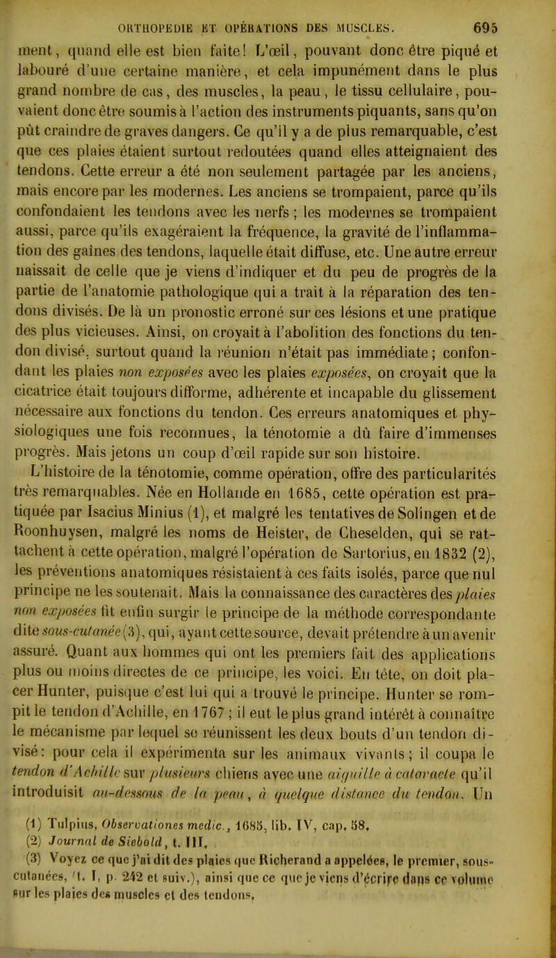 nient, quand elle est bien faite! L'œil, pouvant donc être piqué et labouré d'une certaine manière, et cela impunément dans le plus grand nombre de cas, des muscles, la peau, le tissu cellulaire, pou- vaient donc être soumis à l'action des instruments piquants, sans qu'on pùt craindre de graves dangers. Ce qu'il y a de plus remarquable, c'est que ces plaies étaient surtout redoutées quand elles atteignaient des tendons. Cette erreur a été non seulement partagée par les anciens, mais encore par les modernes. Les anciens se trompaient, parce qu'ils confondaient les tendons avec les nerfs ; les modernes se trompaient aussi, parce qu'ils exagéraient la fréquence, la gravité de l'inflamma- tion des gaines des tendons, laquelle était diffuse, etc. Une autre erreur naissait de celle que je viens d'indiquer et du peu de progrès de la partie de l'anatomie pathologique qui a trait à la réparation des ten- dons divisés. De là un pronostic erroné sur ces lésions et une pratique des plus vicieuses. Ainsi, on croyait à l'abolition des fonctions du ten- don divisé, surtout quand la i-éunion n'était pas immédiate ; confon- dant les plaies non exposées avec les plaies exposées, on croyait que k cicatrice était toujours difforme, adhérente et incapable du glissement nécessaire aux fonctions du tendon. Ces erreurs anatomiques et phy- siologiques une fois reconnues, la ténotomie a dû faire d'immenses pi'ogrès. Mais jetons un coup d'oeil rapide sur son histoire. L'histoire de la ténotomie, comme opération, offre des particularités très remarquables. Née en Hollande en 1685, cette opération est pra- tiquée par Isacius Minius (1), et malgré les tentatives de Solingen et de Roonhuysen, malgré les noms de Heister, de Cheselden, qui se rat- tachent à cette opération, malgré l'opération de Sartorius,en 1832 (2), les préventions anatomiques résistaient à ces faits isolés, parce que nul principe ne les soutenait. Mais la connaissance des caractères des plaies non exposées fit enfin surgir le principe de la méthode correspondante dite sous-cufanée{:i), qui, ayant cette source, devait prétendre à un avenir assuré. Quant aux hommes qui ont les premiers fait des applications plus ou moins directes de ce principe, les voici. En tète, on doit pla- cer Hunter, puisque c'est lui qui a trouvé le principe. Hunter se rom- pit le tendon d'Achille, en 1767 ; il eut le plus grand intérêt à connaître le mécanisme par lecpiel se réunissent les deux bouts d'un tendon di- visé: pour cela il expérimenta sur les animaux vivanls; il coupa le tendon d'Aelnllc sur plusieurs chiens avec une aiguille ù cataracte qu'il introduisit au-dessous de la peau, à quelque distance du tendon. Un (1) Tulpiiis, Observaliones mcdic, 1683, lib. IV, cap. 38. (2) Journal de Siebold, t. IIL (3) Voyez ce que j'ai dit des plaies que Richerand a appelée», le premier, sous- culances, 'I. \, p. 242 et suiv.), ainsi que ce que je viens d'écriff daps ce volume nur les plaies des muscles cl des tendons,