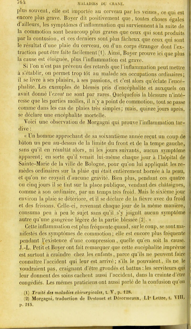 plus souvent, elle est importée au cci'veau pai- les veines, ce qui est encore plus grave. Boyer dit positivement que, toutes choses égalc^ d'ailleurs, les symptômes d'inflammation qui surviennent à la suite de la commotion sont beaucoup plus graves que ceux qui sont produits par la contusion, et ces derniers sont plus fâcheux que ceux qui sont le résultat d'une plaie du cerveau, ou d'un corps étranger dont l'ex- traction peut être faite facilement (1). Ainsi, Boyer prouve ici que plu> la cause est éloignée, plus l'inflammation est grave. Si l'on n'est pas prévenu des retards que l'inflammation peut mettre à s'établir, on permet trop tôt au malade ses occupations ordinaires; il se livre à ses plaisirs, à ses passions, et c'est alors qu'éclate l'encé- phalite. Les exemples de blessés pris d'encéphalite et auxquels on avait donné Vexeat ne sont par rares. Quelquefois la blessure n'inté- resse que les parties molles, il n'y a point de commotion, tout se passe comme dans les cas de plaies très simples; mais, quinze jours après, se déclare une encéphalite mortelle. Voici une observation de Morgagni qui prouve l'inflammation tar- dive : « Un homme approchant de sa soixantième année reçut un coup de bâton un peu au-dessus de la limite du front et de la tempe gauche, sans qu'il en résultât alors, ni les jours suivants, aucun symptôme apparent; en sorte qu'il venait lui-même chaque jour à l'hôpital de 1 Sainte-Marie de la ville de Bologne, pour qu'on lui appliquât les re- : luèdes ordinaires sur la plaie qui était entièrement bornée à la peau, et qu'on ne croyait d'aucune gravité. Bien plus, pendant ces quatre t ou cinq jours il se tint sur la place publique, vendant des châtaignes, I comme à son ordinaire, par un temps très froid. Mais le sixième jour environ la plaie se détériore, et il se déclare de la fièvre avec du froid et des frissons. Celle-ci, revenant chaque jour de la même manière, consuma peu à peu le sujet sans qu'il s'y joignît aucun symptôme autre qu'une gangrène légère de la partie blessée (2). » Cette inflammation est plus fréquente quand, sur le coup, se sont ma- jiifestés des symptômes de commotion ; elle est encore plus fréquente pendant l'existence d'une compression, quelle qu'en soit la cause, i J.-L. Petit et Boyer ont fait remarquer que cette encéphalite imprévue est surtout à craindre chez les enfants, parce qu'ils ne peuvent faire connaître l'accident qui leur est arrivé; s'ils le pouvaient, ils ne le voudraient pas, craignant d'être grondés et battus : les serviteurs qui leur donnent des soins cachent aussi l'accident, dans la crainte d'être congédiés. Les mêmes praticiens ont aussi parlé de la confusion qu'on (1) Traité des maladies chirurgicales, l. V, p. 128. (2) Morgagni, traduction de Dcslouet et Désormeaux, LI' LcUre, t. Vllli p. 218.