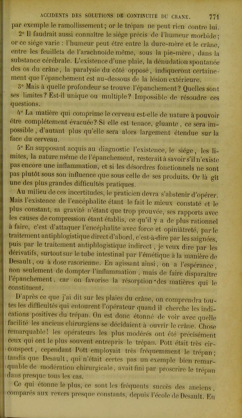 par exemple le ramollissement; or le trépan ne peut rien contre lui. 2° Il faudrait aussi connaître le siège précis de riiumeur morbide; or ce siège varie : l'humeur peut être entre la dure-mère et le crâne, entre les feuillets de l'arachnoïde même, sous la pie-mère, dans la substance cérébrale. L'existence d'une plaie, la dènudation spontanée des os du crâne, la paralysie du côté opposé, indiqueront certaine- ment que l'épanchement est au-dessous de la lésion extérieure. 3° Mais à quelle profondeur se trouve l'épanchement? Quelles sont ses limites? Est-îl unique ou multiple? Impossible de résoudre ces questions. U La matière qui comprime le cerveau est-elle de nature à pouvoir être complètement évacuée? Si elle est tenace, gluante , ce sera im- possible , d'autant plus qu'elle sera alors largement étendue sur la face du cerveau. 5° En supposant acquis au diagnostic l'existence, le siège, les li- mites, la nature même de l'épanchement, resterait à savoir s'il'n'existe pas encore une inflammation, et si les désordres fonctionnels ne sont pas plutôt sous son influence que sous celle de ses produits. Or là gît une des plus grandes difficultés pratiques. Au milieu de ces incertitudes, le praticien devra s'abstenir d'opérer. Mais l'existence de l'encéphalite étant le fait le mieux constaté et le plus constant, sa gravité n'étant que trop prouvée, ses rapports avec les causes décompression étant établis, ce qu'il y a de plus rationnel à faire, c'est d'attaquer l'encéphalite avec force et opiniâtreté, parle traitement antiphlogistique direct d'abord, c'est-à-dire par les saignées, puis par le traitement antiphlogistique indirect, je veux dire par les dérivatifs, surtout sur le tube intestinal par l'émètique à la manière de Desault, ou à dose rasorienne. En agissant ainsi, on a l'espérance non seulement de dompter l'indammation , mais de faire disparaître l'épanchement, car on favorise la résorption-des matières qui le constituent. D'après ce que j'ai dit sur les plaies du crâne, on comprendra tou- tes les difficultés qui entourent l'opérateur quand il cherche les indi- • cations positives du trépan. On est donc étonné de voir avec quelle facilité les anciens chirurgiens se décidaient à ouvrir le crâne. Chose remarquable! les opérateurs les plus modérés ont été précisément ceux qui ont le plus souvent entrepris le trépan. Pott était très cir- conspect , cependant Pott employait très fréquemment le trépan ; tandis que Desault, qui n'était certes pas un exemple bien remar-^ quablede modération chirurgicale, avait fmi par proscrire le Irépfiii dans presque tous les cas. Ce qui étonne le plus, ce sont les fré(|uents succès des anciens comparés aux revers presque constants, depuis l'école de Desault. En