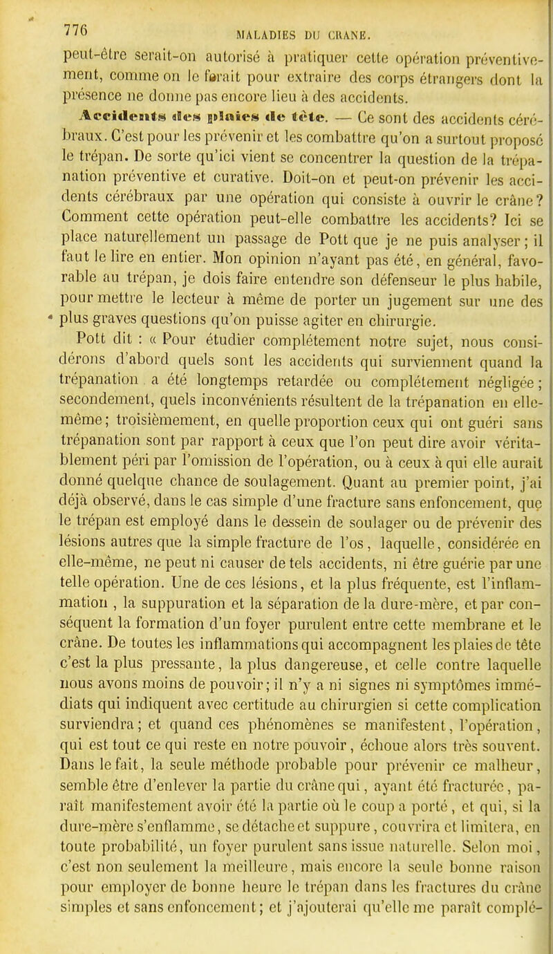 peut-être serait-on autorisé h pratiquer cette opération préventive- ment, comme on le forait pour extraire des corps étrangers dont la présence ne donne pas encore lieu à des accidents. Accidciiti!» iicH itlaien «le tète. — Ce sont des accidents céré- braux. C'est pour les prévenir et les combattre qu'on a surtout proposé le trépan. De sorte qu'ici vient se concentrer la question de la trépa- nation préventive et curative. Doit-on et peut-on prévenir les acci- dents cérébraux par une opération qui consiste à ouvrir le crâne? Comment cette opération peut-elle combattre les accidents? Ici se place naturellement un passage de Pott que je ne puis analyser; il faut le lire en entier. Mon opinion n'ayant pas été, en général, favo- rable au trépan, je dois faire entendre son défenseur le plus babile, pour mettre le lecteur à même de porter un jugement sur une des • plus graves questions qu'on puisse agiter en cbirurgie. Pott dit : « Pour étudier complètement notre sujet, nous consi- dérons d'abord quels sont les accidents qui surviennent quand la trépanation a été longtemps retardée ou complètement négligée ; secondement, quels inconvénients résultent de la trépanation en elle- même; troisièmement, en quelle proportion ceux qui ont guéri sans trépanation sont par rapport à ceux que l'on peut dire avoir vérita- blement péri par l'omission de l'opération, ou à ceux à qui elle aurait donné quelque chance de soulagement. Quant au premier point, j'ai déjà observé, dans le cas simple d'une fracture sans enfoncement, que le trépan est employé dans le dessein de soulager ou de prévenir des lésions autres que la simple fracture de l'os, laquelle, considérée en elle-même, ne peut ni causer de tels accidents, ni être guérie par une telle opération. Une de ces lésions, et la plus fréquente, est l'inflam- mation , la suppuration et la séparation de la dure-mère, et par con- séquent la formation d'un foyer purulent entre cette membrane et le crâne. De toutes les inflammations qui accompagnent les plaies de tête c'est la plus pressante, la plus dangereuse, et celle contre laquelle nous avons moins de pouvoir; il n'y a ni signes ni symptômes immé- diats qui indiquent avec certitude au chirurgien si cette complication surviendra; et quand ces phénomènes se manifestent, l'opération, qui est tout ce qui reste en notre pouvoir, échoue alors très souvent. Dans le fait, la seule méthode probable pour prévenir ce malheur, semble être d'enlever la partie du crâne qui, ayant été fracturée, pa- raît manifestement avoir été la partie où le coup a porté, et qui, si la dure-mère s'enflamme, se détache et suppure, couvrira et limitera, en toute probabilité, un foyer purulent .sansissue naturelle. Selon moi, c'est non seulement la meilleure, mais encore la seule bonne raison pour employer de bonne heure le trépan dans les fractures du crâne simples et sans enfoncement; et j'ajouterai qu'elle me paraît complé-