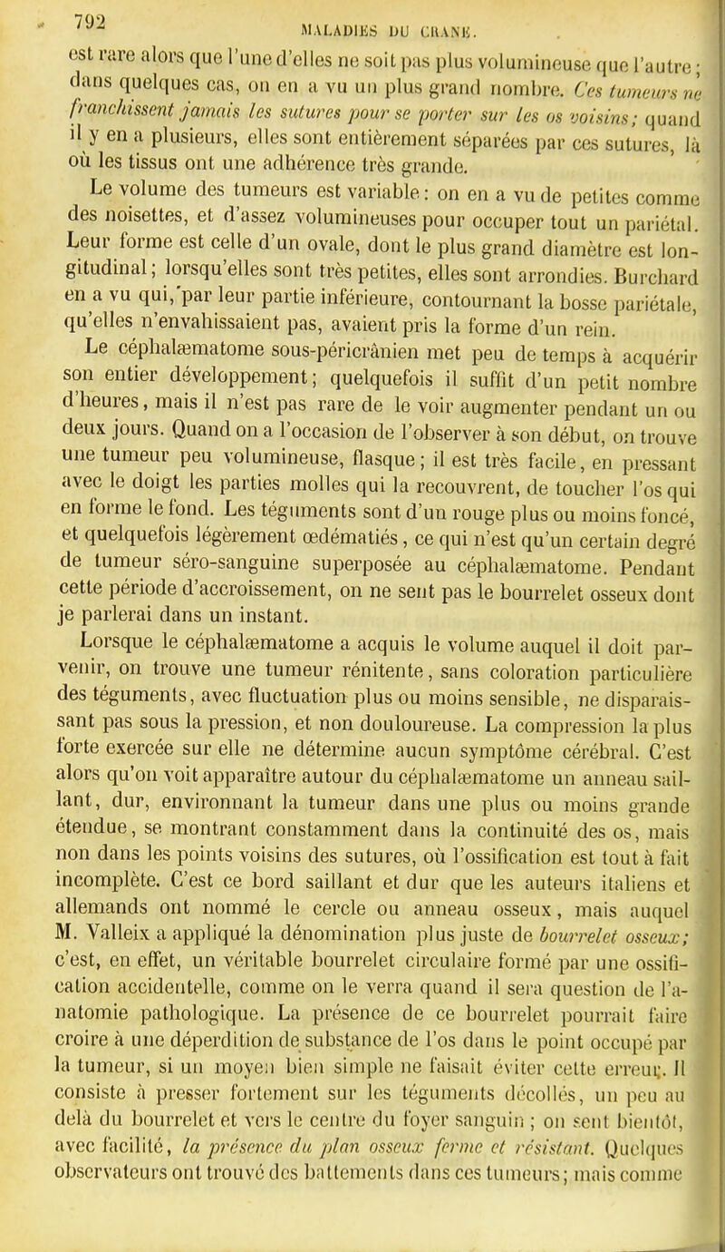 est rare alors que l'une d'elles ne soit pas plus volumineuse que l'autre ; dans quelques cas, on en a vu un plus grand nombre. Ces tumeurs ne franchissent jamais les sutures pour se porter sur les os voisins; quand d y en a plusieurs, elles sont entièrement séparées par ces sutures, là où les tissus ont une adhérence très grande. Le volume des tumeurs est variable : on en a vu de petites comme des noisettes, et d'assez volumineuses pour occuper tout un pariétal. Leur forme est celle d'un ovale, dont le plus grand diamètre est lon- gitudinal; lorsqu'elles sont très petites, elles sont arrondies. Burchard en a vu qui,'par leur partie inférieure, contournant la bosse pariétale, qu'elles n'envahissaient pas, avaient pris la forme d'un rein. Le céphala3matome sous-péricrânien met peu de temps à acquérir son entier développement; quelquefois il suffit d'un petit nombre d'heures, mais il n'est pas rare de le voir augmenter pendant un ou deux jours. Quand on a l'occasion de l'observer à son début, on trouve une tumeur peu volumineuse, flasque; il est très facile, en pressant avec le doigt les parties molles qui la recouvrent, de toucher l'os qui en forme le fond. Les téguments sont d'un rouge plus ou moins foncé, et quelquefois légèrement œdématiés, ce qui n'est qu'un certain degré de tumeur séro-sanguine superposée au céphatematome. Pendant cette période d'accroissement, on ne sent pas le bourrelet osseux dont je parlerai dans un instant. Lorsque le céphalsematome a acquis le volume auquel il doit par- venir, on trouve une tumeur rénitente, sans coloration particulière des téguments, avec fluctuation plus ou moins sensible, ne disparais- sant pas sous la pression, et non douloureuse. La compression la plus forte exercée sur elle ne détermine aucun symptôme cérébral. C'est alors qu'on voit apparaître autour du céphatematome un anneau sail- lant, dur, environnant la tumeur dans une plus ou moins grande étendue, se montrant constamment dans la continuité des os, mais non dans les points voisins des sutures, où l'ossification est tout à fait incomplète. C'est ce bord saillant et dur que les auteurs italiens et allemands ont nommé le cercle ou anneau osseux, mais auquel M. Valleix a appliqué la dénomination plus juste de bourrelet osseux; c'est, en effet, un véritable bourrelet circulaire formé par une ossifi- cation accidentelle, comme on le verra quand il sera question de l'a- natomie pathologique. La présence de ce bourrelet pourrait faire croire à une déperdition de substance de l'os dans le point occupé par la tumeur, si un moyen bien simple ne faisait éviter celte erreui;. 11 consiste à presser fortement sur les tégumeiits décollés, un peu au delà du bourrelet et vers le centre du foyer sanguin ; on sent bientôt, avec facilité, la présence du plan osseux ferme et résistant. Quelques observateurs ont trouve des battements dans ces tunieure; mais comme