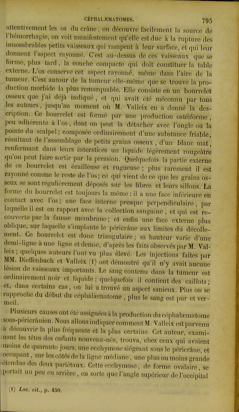 attentivement les os du crâne, on découvre facilement la source de l'hémorrliagie, on voit manifestement qu'elle est due à la rupture des mnombrabies petits vaisseaux qui rampent à leur surface, et qui leur donnent l'aspect rayonné. C'est au-dessus de ces vaisseaux que se forme, plus lard, la couche compacte qui doit constituer la table externe. L'os conserve cet aspect rayonné, même dans l'aire de la tumeur. C'est autour de la tumeur elle-même que se trouve la pro- duction morbide la plus remarquable. Elle consiste en un bourrelet osseux que j'ai déjà indiqué , et qui avait été méconnu par toUs les auteurs, jusqu'au moment où M. Valleix en a donné la des- cription. Ce bourrelet est formé par une production ostéiforme , peu adhérente à l'os, dont on peut la détacher avec l'ongle ou la pomte du scalpel; composée ordinairement d'une substance friable, résultant de l'assemblage de petits grains osseux , d'un blanc mat^ renfermant dans leurs interstices un liquide légèrement rougeâtrê qu'on peut faire sortir par la pression. Quelquefois la partie externe de ce bourrelet est écailleuse et rugueuse ; plus rarement il est rayonne comme le reste de l'os; ce qui vient de ce que les grains os- seux se sont régulièrement déposés sur les fibres et leurs sillons La forme du bourrelet est toujours la même : il a une face inférieure en contact avec l'os; une face interne presque perpendiculaire, par laquelle il est en rapport avec la collection sanguine , et qui est re- couverte par la fausse membrane ; et enfin une face e.vterne plus oblique, sur laquelle s'implante le péricrâne aux limites du décolle- ment. Ce bourrelet est donc triangulaire ; sa hauteur varie d'une derai-hgne à une ligne et demie, d'après les faits observés par M Val- leix ; quelques auteurs l'ont vu plus élevé. Les injections faites par MM. Diefl-enbach et Valleix (1) ont démontré qu'il n'y avait aucune lésion de vaisseaux importants. Le sang contenu dans la tumeur est ordinairement noir et liquide; quelquefois il contient des caillots; et, dans certains cas , on lui a trouvé un aspect sanieux. Plus on se rapproche du début du céphatematome , plus le sang est pur et ver- med ^ I lusieurs causesontélé assignéesàla production ducéphaUBmatome sous-pericrânien. Nous allons indiquer comment M. Valleix est parvenu a découvrir la plus fréquente et la plus certaine. Cet auteur, exami- nant les têtes des enfants nouveau-nés, trouva, chez ceux qui avaient moins de (piaranto jours, une ecchymose siégeant sous le péricrâne, et occupant, sur les côtés de la ligne médiane, une plus ou moins grande étendue des deux pariétaux. Cette ecchymose, de forme ovalaire se portait un peu en arrière, en sorte que l'angle supérieur de l'occipital (1) Loc. cit., p. 450.