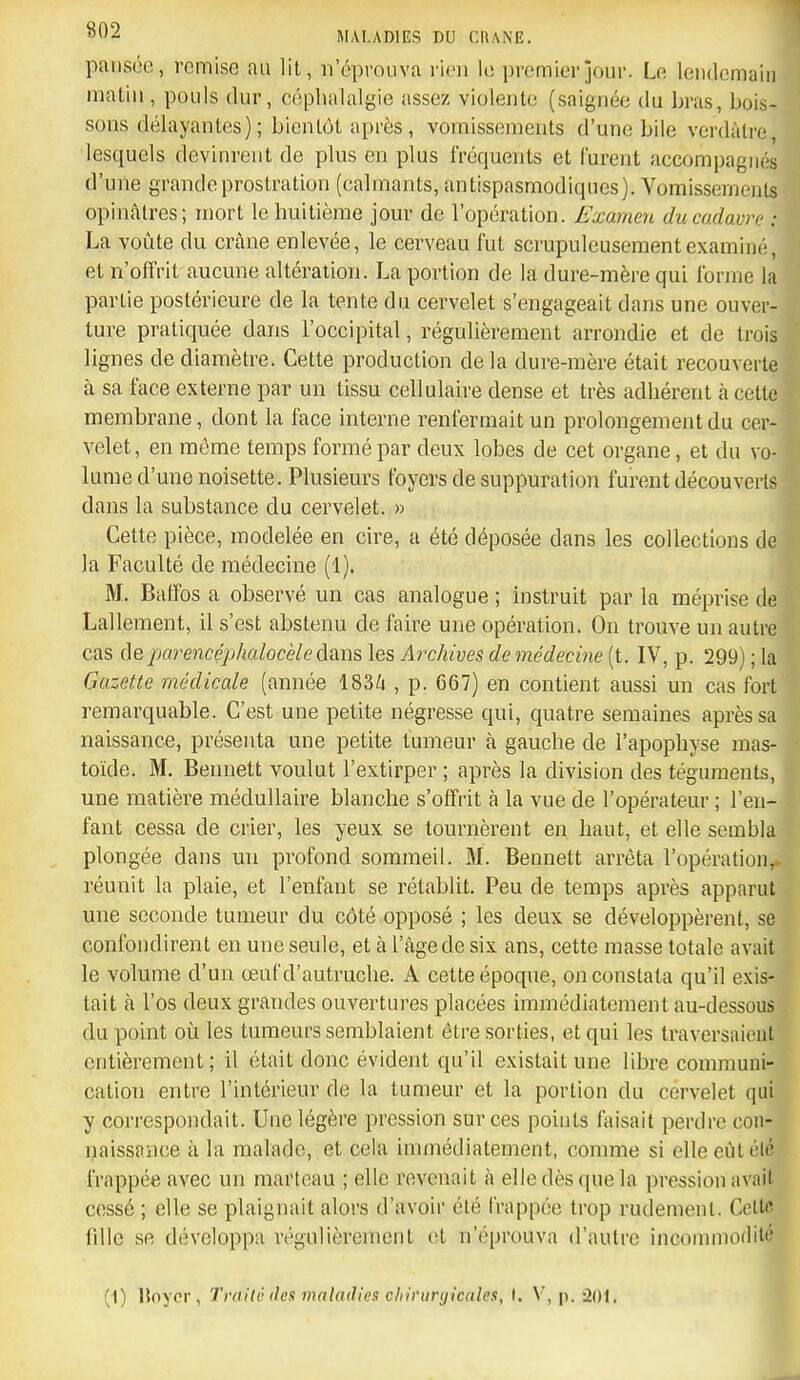 pansée, remise au lit, n'éprouva rien le premier jour. Le lendemain matin, pouls dur, céphalalgie assez violente (saignée du bras, bois- sons délayantes); bientôt après, vomissements d'une bile verdàtre, lesquels devinrent de plus en plus fréquents et furent accompagnés d'une grande prostration (calmants, antispasmodiques). Vomissements opinâlres; mort le huitième jour de l'opération. Examen du cadavre : La voûte du crâne enlevée, le cerveau fut scrupuleusement examiné, et n'offrit aucune altération. La portion de la dure-mère qui forme la partie postérieure de la tente du cervelet s'engageait dans une ouver- ture pratiquée dans l'occipital, régulièrement arrondie et de trois lignes de diamètre. Cette production de la dure-mère était recouverte à sa face externe par un tissu cellulaire dense et très adhérent à cette membrane, dont la face interne renfermait un prolongement du cer- velet, en môme temps formé par deux lobes de cet organe, et du vo- lume d'une noisette. Plusieurs foyers de suppuration furent découverts dans la substance du cervelet. » Cette pièce, modelée en cire, a été déposée dans les collections de la Faculté de médecine (1). M. Balïos a observé un cas analogue ; instruit par la méprise de Lalleraent, il s'est abstenu de faire une opération. On trouve un autre cas de parencéphalocèle dsin& les Archives de médecine (t. IV, p. 299) ; la Gazette médicale (année 183Zi , p. 667) en contient aussi un cas fort remarquable. C'est une petite négresse qui, quatre semaines après sa naissance, présenta une petite tumeur cà gauche de l'apophyse mas- toïde. M. Bennett voulut l'extirper ; après la division des téguments, une matière médullaire blanche s'offrit à la vue de l'opérateur ; l'en- fant cessa de crier, les yeux se tournèrent en haut, et elle sembla plongée dans un profond sommeil. M. Bennett arrêta l'opération, réunit la plaie, et l'enfant se rétablit. Peu de temps après apparut une seconde tumeur du côté opposé ; les deux se développèrent, se confondirent en une seule, et à l'âge de six ans, cette masse totale avait le volume d'un œuf d'autruche. A cette époque, on constata qu'il exis- tait à l'os deux grandes ouvertures placées immédiatement au-dessous du point où les tumeurs semblaient être sorties, et qui les traversaient entièrement ; il était donc évident qu'il existait une libre communi- cation entre l'intérieur de la tumeur et la portion du cérvelet qui y correspondait. Une légère pression sur ces points faisait perdre con- naissnnce à la malade, et cela immédiatement, comme si elle eût olé frappée avec un marteau ; elle revenait <à elle dès que la pression avait cessé ; elle se plaignait alors d'avoir été frappée trop rudement. Cclti^ fdle se développa régulièrement et n'éprouva d'autre incommodité (1) IJoyor, Traite (les maladies chirurgicales, I. V, p. 201.