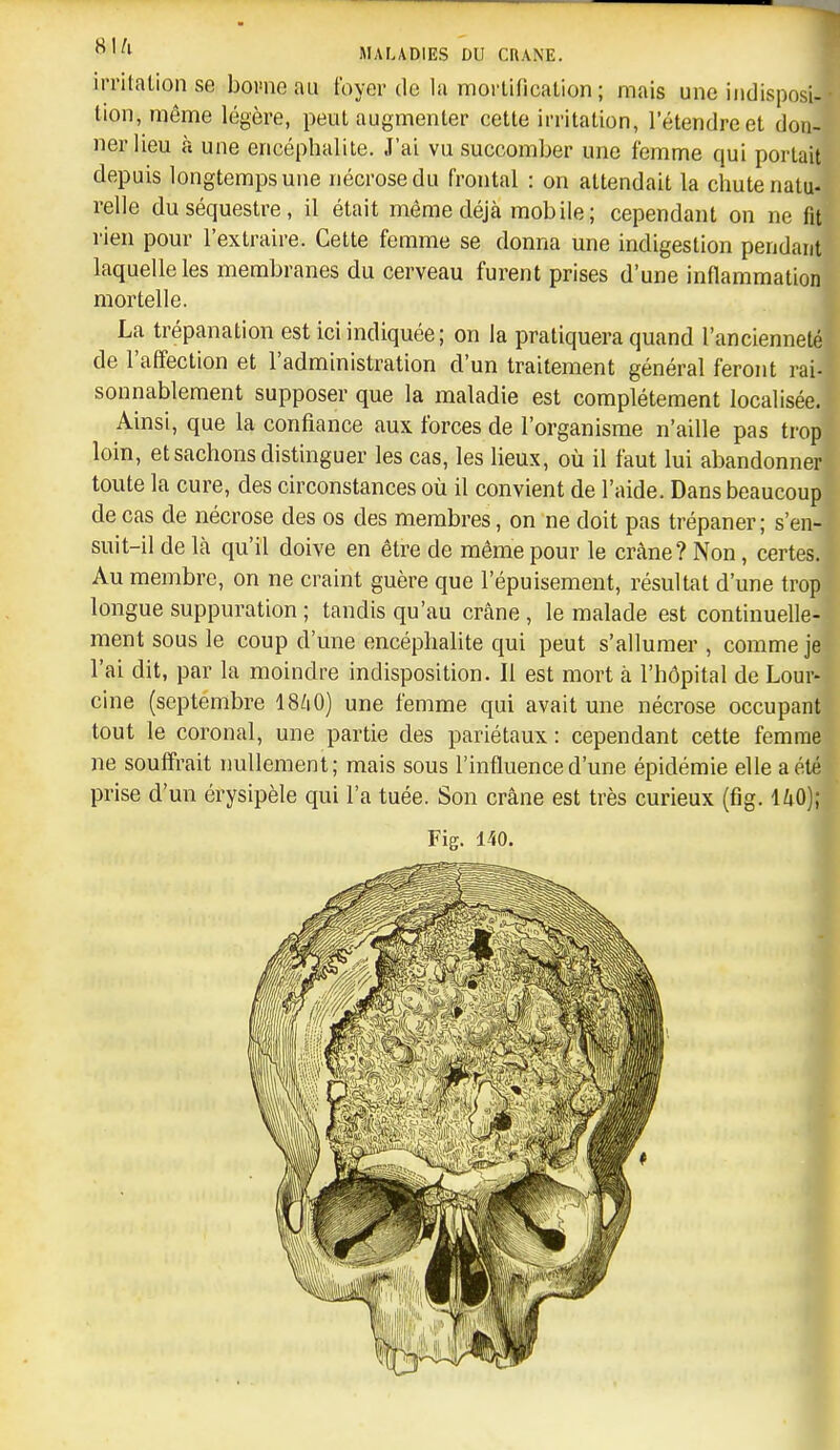 irritation se bowie au foyer de la mortification ; mais une indisposi- tion, même légère, peut augmenter cette irritation, l'étendre et don- ner lieu à une encéphalite. J'ai vu succomber une femme qui portait depuis longtemps une nécrose du frontal : on attendait la chute natu- relle du séquestre, il était même déjà mobile ; cependant on ne fit rien pour l'extraire. Celte femme se donna une indigestion pendant laquelle les membranes du cerveau furent prises d'une inflammation mortelle. La trépanation est ici indiquée; on la pratiquera quand l'ancienneté de l'alfection et l'administration d'un traitement général feront rai- sonnablement supposer que la maladie est complètement localisée. Ainsi, que la confiance aux forces de l'organisme n'aille pas trop loin, et sachons distinguer les cas, les lieux, où il faut lui abandonner toute la cure, des circonstances où il convient de l'aide. Dans beaucoup de cas de nécrose des os des membres, on ne doit pas trépaner; s'en- suit-il de là qu'il doive en être de même pour le crâne? Non, certes. Au membre, on ne craint guère que l'épuisement, résultat d'une trop longue suppuration ; tandis qu'au crâne , le malade est continuelle- ment sous le coup d'une encéphalite qui peut s'allumer , comme je l'ai dit, par la moindre indisposition. Il est mort à l'hôpital de Lour- cine (septembre I8/1O) une femme qui avait une nécrose occupant tout le coronal, une partie des pariétaux : cependant cette femme ne souffrait nullement; mais sous l'influence d'une épidémie elle a été prise d'un érysipèle qui l'a tuée. Son crâne est très curieux (fig. ihO); Fig. 140.