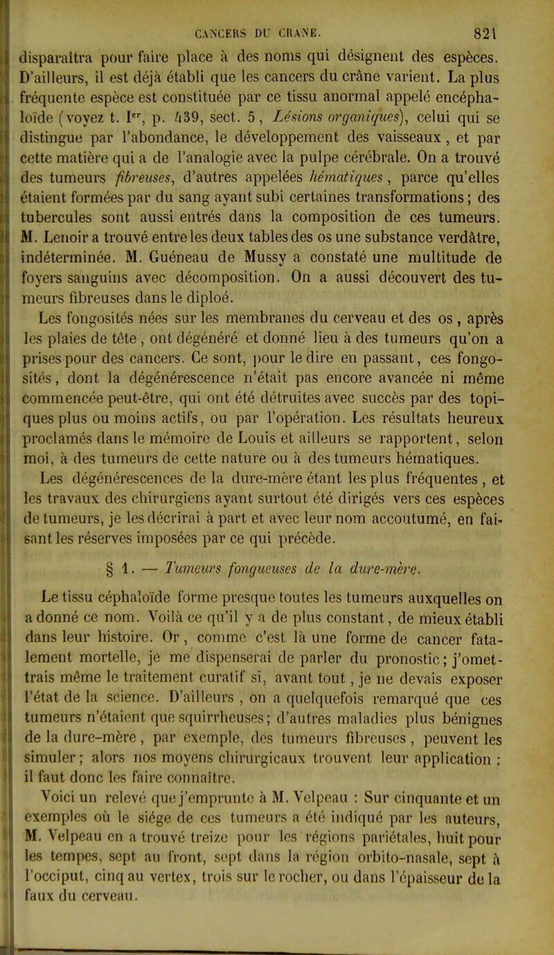 disparaîtra pour faire place à des noms qui désignent des espèces. D'ailleurs, il est déjà établi que les cancers du crâne varient. La plus fréquente espèce est constituée par ce tissu anormal appelé encépha- loïde (voyez t. 1, p. /i39, sect. 5, Lésions organiques), celui qui se distingue par l'abondance, le développement des vaisseaux, et par cette matière qui a de l'analogie avec la pulpe cérébrale. On a trouvé des tumeurs fibreuses, d'autres appelées hématiques, parce qu'elles étaient formées par du sang ayant subi certaines transformations ; des tubercules sont aussi entrés dans la composition de ces tumeurs. M. Lenoir a trouvé entre les deux tables des os une substance verdâtre, indéterminée. M. Guéneau de Mussy a constaté une multitude de foyers sanguins avec décomposition. On a aussi découvert des tu- meurs fibreuses dans le diploé. Les fongosités nées sur les membranes du cerveau et des os , après les plaies de tête , ont dégénéré et donné lieu à des tumeurs qu'on a prises pour des cancers. Ce sont, ])Our le dire en passant, ces fongo- sités , dont la dégénérescence n'était pas encore avancée ni même commencée peut-être, qui ont été détruites avec succès par des topi- ques plus ou moins actifs, ou par l'opération. Les résultats heureux proclamés dans le mémoire de Louis et ailleurs se rapportent, selon moi, à des tumeurs de cette nature ou à des tumeurs hématiques. Les dégénérescences de la dure-mère étant les plus fréquentes , et les travaux des chirurgiens ayant surtout été dirigés vers ces espèces de tumeurs, je les décrirai à part et avec leur nom accoutumé, en fai- sant les réserves imposées par ce qui précède. § 1. — Tumeurs fongueuses de la dure-mère. Le tissu céphaloïde forme presque toutes les tumeurs auxquelles on adonné ce nom. Voilà ce qu'il y a de plus constant, de mieux établi dans leur histoire. Or, comme c'est là une forme de cancer fata- lement mortelle, je me dispenserai de parler du pronostic; j'omet- trais même le traitement curatif si, avant tout, je ne devais exposer l'état de la science. D'ailleurs , on a quelquefois remarqué que ces tumeurs n'étaient que squirrheuses ; d'autres maladies plus bénignes de la dure-mère, par exemple, des tumeurs fibreuses , peuvent les simuler; alors nos moyens chirurgicaux trouvent leur application : il faut donc les faire connaître. Voici un relevé que j'emprunte à M. Velpcau : Sur cinquante et un exemples où le siège de ces tumeurs a été indiqué par les auteurs, M. Velpeau en a trouvé treize pour les régions pariétales, huit pour les tempes, sept au front, sept dans la région orbito-nasale, sept à l'occiput, cinq au vcrtex, trois sur le rocher, ou dans l'épaisseur do la faux du cerveau.