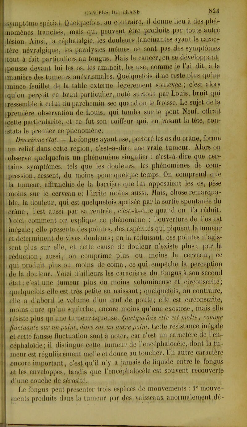 C.V.M'.liUS DU CUANK. ^\ luplùiuo Spécial. Uuekiuel'ois, au contraire, il tlomie lieu à des plic- nomènes Iranchés, mais qui peuvent être produits par toute autre lésion. x\in5i, la céphalalgie, les douleurs lancinantes ayant le carac- tère névralgique, les paralysies mêmes ne sont pas des symptômes tout à fait particuliers au fongus. Mais le cancer, en se développant, pousse devant lui les os, les amincit, les use, comme je l'ai dit, ii la manière des tumeurs anévrismales. Quelquefois il ne reste plus qu'un mince feuillet de la table externe légèrement soulevée ; c'est alors qu'on perçoit ce bruit particulier, noté surtout par Louis, bruit qui ressemble à celui du parchemin sec quand on le froisse. Le sujet delà première observation de Louis, qui tomba sur lo pont Neuf, offrait cette particularité, et ce fut son coiffeur qui, en rasant la tête, con- stata le premier ce phénomène. Deuxième état. — Le fongus ayant usé, perforé les os du crâne, forme un relief dans cette région, c'est-à-dire une vraie tumeur. Alors on observe quelquefois un phénomène singulier ; c'est-à-dire que cer- tains symptômes, tels que les douleurs, les phénomènes de com- pression, cessent, du moins pour quelque temps. On comprend que la tumeur, affranchie de la barrière que lui opposaient les os, pèse moins sur le cerveau el Tirrile moins aussi. Mais, chose remarqua- ble, la douleur, qui est quelquefois apaisée par la sortie spontanée du eràne, l'est aussi par sa rentrée, c'est-à-dire quand on l'a réduit. Voici comment oiï explique ce phénomène : l'ouverture de l'os est inégale; elle présente des pointes, des aspérités qui piquent la tumeur et déterminent de vives douleurs; en la réduisant, ces pointes n'agis- sent plus sur elle, et cette cause de douleur n'existe plus; par la réduction, aussi, on comprime plus ou moins le cerveau, ce ,|ui produit plus ou moins de coma, ce qui empêche la perception de la douleur. Voici d'ailleurs les caractères du fongus à son second (Hat : c'est une tumeur plus ou moins volumineuse et circonscrile; quelcpiefois elle est très petite en naissant; quelquefois, au contraire, elle a d'abord le volume d'un œuf de poule; elle est circonscrite, moins dure qu'un stpiirrhe, encore moins qu'une exostose, mais elle résiste plus qu'une tumeur aqueuse. Quelquefois elle est viollu, commç llucluante sur un point, dure sur un autre point. Cette résistance inégale et cette fausse fluctuation sont à noter, car c'est un caractère de l'cn- céphaloïde; il dislingue cette tumeur de l'encéphalocèle, dont la tu- meur est régulièrement molle et douce au toucher. Un autre caractère iîncorc important, c'est ([u'il n'y a jamais de liquide entre le fongus et les enveloppes, tandis que l'encéphalocèle est souvent recouverte d'une couche de sérosité. Le fongus peut présenter trois espèces de mouvements : 1 mouvc- ^nents produits dans la tumeur par des vaissenux anornudement dé-