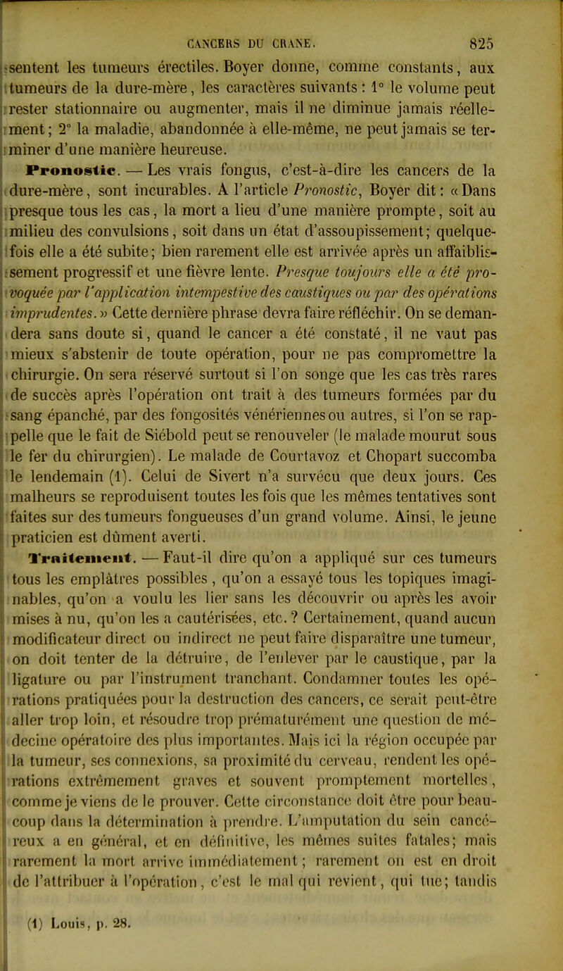 1-sentent les tumeurs érectiles. Boyer donne, comme constants, aux tumeurs de la dure-mère, les caractères suivants : 1° le volume peut rester stationnaire ou augmenter, mais il ne diminue jamais réelle- ;ment; 2° la maladie, abandonnée à elle-même, ne peut jamais se ter- ; miner d'une manière heureuse. î Pronostic. — Les vrais fongus, c'est-à-dire les cancers de la I dure-mère, sont incurables. A l'article Pronostic, Boyer dit: «Dans iipresque tous les cas, la mort a lieu d'une manière prompte, soit au 1 milieu des convulsions, soit dans un état d'assoupissement; quelque- ? fois elle a été subite; bien rarement elle est arrivée après un alfaiblis- i; sèment progressif et une fièvre lente. Presque toujours elle a été pro- 1 voquée par l'apjjlication intempestive des caustiques ou par des opérations : imprudentes. » Cette dernière phrase devra faire réfléchir. On se deman- ; dera sans doute si, quand le cancer a été constaté, il ne vaut pas mieux s'abstenir de toute opération, pour ne pas compromettre la ; chirurgie. On sera réservé surtout si l'on songe que les cas très rares de succès après l'opération ont trait à des tumeurs formées par du sang épanché, par des fongosités vénériennes ou autres, si l'on se rap- 1 pelle que le fait de Siébold peut se renouveler (le malade mourut sous le fer du chirurgien). Le malade de Courtavoz et Chopart succomba le lendemain (1). Celui de Sivert n'a survécu que deux jours. Ces k malheurs se reproduisent toutes les fois que les mêmes tentatives sont I faites sur des tumeurs fongueuses d'un grand volume. Ainsi, le jeune .praticien est dûment averti. Traitenieitt. — Faut-il dire qu'on a appliqué sur ces tumeurs 'tous les emplâtres possibles , qu'on a essayé tous les topiques imagi- mables, qu'on a voulu les lier sans les découvrir ou après les avoir Imises à nu, qu'on les a cautérisées, etc. ? Certainement, quand aucun I modificateur direct ou indirect ne peut faire disparaître une tumeur, 'on doit tenter de la détruire, de l'enlever par le caustique, par la ! ligature ou par l'instrument tranchant. Condamner toutes les opé- TEtions pratiquées pour la destruction des cancers, ce serait peut-être aller trop loin, et résoudre trop prématurément une question de mé- decine opératoire des plus importantes. Mais ici la région occupée par lia tumeur, ses connexions, sa proximité du cerveau, rendent les opc- rrations extrêmement graves et souvent promptemcnt mortelles, comme je viens de le prouver. Cette circonstance doit être pour beau- coup dans la détermination à prendre. L'amputation du sein cancé- reux a en général, et en définitive, les mêmes suites fatales; mais rarement la mort arrive immédiatement ; rarement on est en droit de l'attribuer à l'opération, c'est le mal qui revient, qui tue; tandis {\) Louis, p. 28.