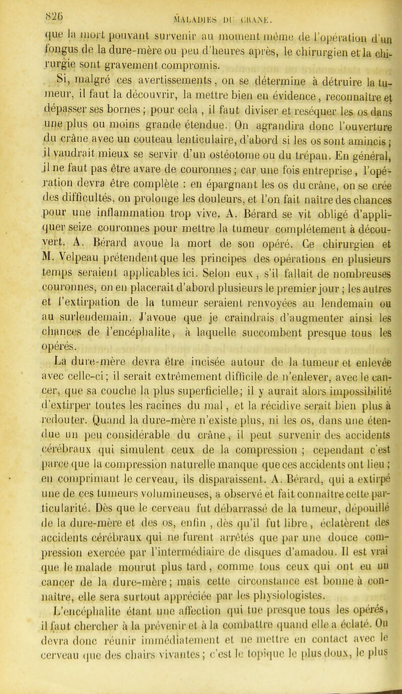 ^-^ MAI-AUlliS ui cua.m;. que la mort pouvant sui'venu' au inouienl mémo de l'opéraliuii d'un Jongus de la dure-mère ou peu d'heures après, le chirurgien et la clii- rurgie sont gravement compromis. Si, malgré ces avertissements, on se détermine à détruire la tu- meur, il faut la découvrir, la mettre bien en évidence, reconnaître et dépasser ses bornes ; pour cela , il faut diviser et réséquer les os dans une plus ou moins grande étendue. On agrandira donc l'ouverture du crâne avec un couteau lenticulaire, d'abord si les os sont amincis ; il vaudrait mieux se servir d'un ostéotome ou du trépan. En général, jl ne faut pas être avare de couronnes ; car une fois entreprise, l'opé- i-ation devra être complète : en épargnant les os du crâne, on se crée des difficultés, on prolonge les douleurs, et l'on fait naître des chances pour une inflammation trop vive. A. Bérard se vit obligé d'appli- quer seize couronnes pour mettre la tumeur complètement à décou- vert. A. Bérard avoue la mort de son opéré. Ce chirurgien et M. Velpeau prétendent que les principes des opérations en plusieurs temps seraient applicables ici. Selon eux, s'il fallait de nombreuses couronnes, on en placerait d'abord plusieurs le premier jour ; les autres et l'extirpation de la tumeur seraient renvoyées au lendemain ou au surlendemain. J'avoue que je craindrais d'augmenter ainsi les chances de l'encéphalite, à laquelle succombent presque tous les opérés. La dure-mère devra être incisée autour de la tumeur et enlevée avec celle-ci; il serait extrêmement difficile de n'enlever, avec le can- cer, que sa couche la plus superficielle; il y aurait alors impossibilité d'extirper toutes les racines du mal, et la récidive serait bien plus à l'cdouter. Quand la dure-mère n'existe plus, ni les os, dans une éten- due un peu considérable du crâne, il peut survenir des accidents cérébraux qui simulent ceux de la compression ; cependant c'est parce que la compression naturelle manque que ces accidents ont lieu ; en comprimant le cerveau, ils disparaissent. A. Bérard, qui a extirpé une de ces tumeurs volumineuses, a observé et fait connaître cette par- ticularité. Dès que le cerveau fut débarrassé de la tumeur, dépouillé de la dure-mère et des os, enfin , dès qu'il fut libre , éclatèrent des accidents cérébraux qui ne furent ai-rêtés que par une douce com- pression exercée par l'intermédiaire de disques d'amadou. Il est vrai que le malade mourut plus tard, comme tous ceux qui ont eu un cancer de la dure-mère ; mais cette circonstance est bonne à con- naître, elle sera surtout appréciée par les physiologistes. L'encéphalite étant une alfection qui lue pi-esque tous les opérés, il J[aut chercher à la prévenir et à la combattre (luand elle a éclaté. Ou devra donc réunir immédiatement et ne mettre en conliict avec le cerveau (jue des chairs vivantes; c'est le topique le [dusdoux, le plus