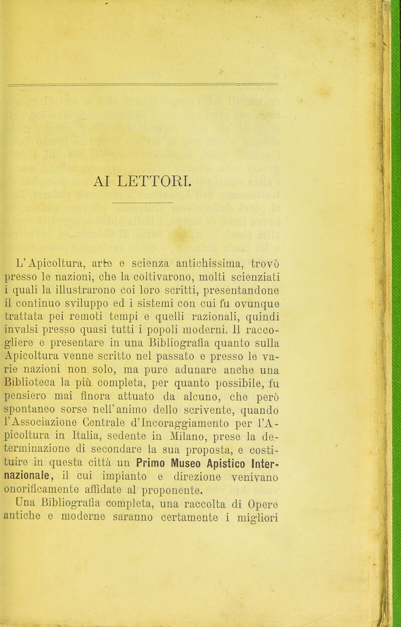 AI LETTORI. L'Apicoltura, arte o scienza antichissima, trovò presso le nazioni, che la coltivarono, molti scienziati i quali la ihustrarono coi loro scritti, presentandone il continuo sviluppo ed i sistemi con cui fu ovunque trattata pei remoti tempi e quelli razionali, quindi invalsi presso quasi tutti i popoli moderni. 11 racco- ghere e presentare in una Bibliog-rafla quanto sulla Apicoltura venne scritto nel passato e presso le va- rie nazioni non solo, ma pure adunare anche una Biblioteca la più completa, per quanto possibile, fu pensiero mai finora attuato da alcuno, che però spontaneo sorse nell'animo dello scrivente, quando l'Associazione Centrale d'Incoraggiamento per l'A- picoltura in Itaha, sedente in Milano, prese la de- terminazione di secondare la sua proposta, e costi- tuire in questa città un Primo Museo Apistico Inter- nazionale, il cui impianto e direzione venivano onorificamente affidate al proponente. Una Bibliografia completa, una raccolta di Opere