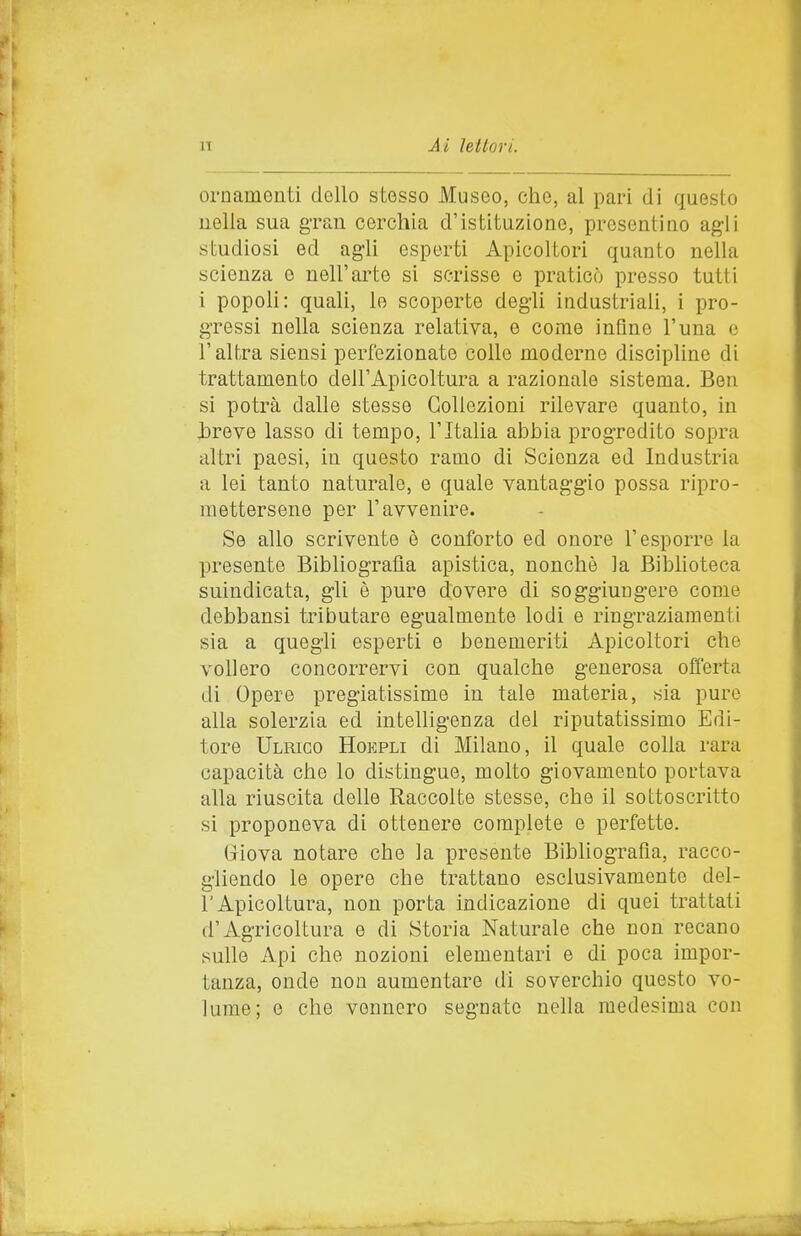 ornamenti dello stesso Museo, che, al pari di questo nella sua g-ran cerchia d'istituzione, presentino agli studiosi ed agli esperti Apicoltori quanto nella scienza e nell'arte si scrisse e praticò presso tutti i popoli: quali, lo scoperte degli industriali, i pro- gressi nella scienza relativa, e come infine l'una e l'altra siensi perfezionate colle moderne discipline di trattamento dell'Apicoltura a razionale sistema. Ben si potrà dalle stesse Collezioni rilevare quanto, in jDreve lasso di tempo, l'Italia abbia progredito sopra altri paesi, in questo ramo di Scienza ed Industria a lei tanto naturale, e quale vantaggio possa ripro- mettersene per l'avvenire. Se allo scrivente è conforto ed onore l'esporre la presente Bibliografia apistica, nonché la Biblioteca suindicata, gli è pure dovere di soggiungere come debbansi tributare egualmente lodi e ringraziamenti sia a quegli esperti e benemeriti Apicoltori che vollero concorrervi con qualche generosa offerta di Opere pregiatissime in tale materia, sia pure alla solerzia ed intelligenza del riputatissimo Edi- tore Ulmco Hokpli di Milano, il quale colla rara capacità che lo distingue, molto giovamento portava alla riuscita delle Raccolte stesse, che il sottoscritto si proponeva di ottenere complete e perfette. Giova notare che la presente Bibliografia, racco- gliendo le opere che trattano esclusivamente del- l'Apicoltura, non porta indicazione di quei trattati d'Agricoltura e di Storia Naturale che non recano sulle Api che nozioni elementari e di poca impor- tanza, onde non aumentare di soverchio questo vo- lume; e che vennero segnate nella medesima con