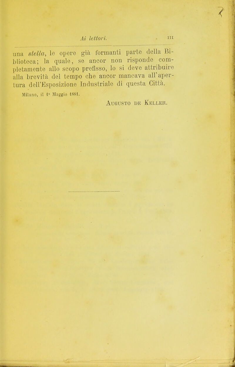 una stella, le opere g-ià formanti parte della Bi- blioteca; la quale, se ancor non risponde com- pletamente allo scopo prefisso, lo si deve attribuire alla brevità dei tempo che ancor mancava all'aper- tura dell'Esposizione Industriale di questa Città. Milano, il 1° Maggio 1881. Augusto de Keller.