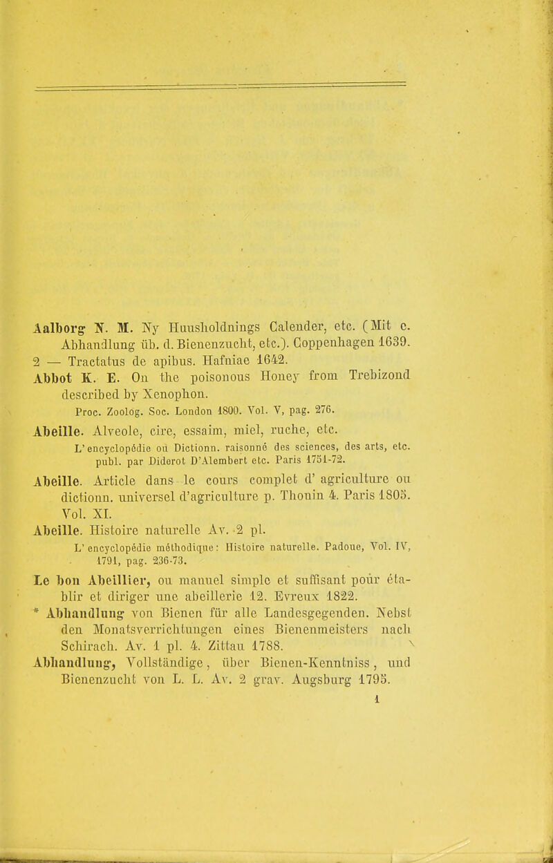 Aalborg M. Ny Huusholdnings Calender, etc. (Mit c. Abhandlung iib. d. Bienenziiclit, etc.)- Coppeiihagen 1639. 2 — Tractatus de apibus. Hafuiae 1642. Abbot K. E. Oh the poisonous Houey from Trebizoud described by Xenophon. Proc. Zoolog. Soc. London 1800. Voi. V, pag. 276. Abeille. Alyeole, ciré, essaira, miei, ruclie, etc. L'encyclopédie ou Dictionn. raisooné des sciences, des arts, etc. pubi, par Diderot D'Alembert etc. Paris 1751-72. Abeille. Artide dans le cours complet d' agriculture ou dictionn. universel d'agriciilture p. Thonin 4. Paris 1805. Voi. XI. Abeille. Ilistoire naturelle Av. 2 pi. L' encyclopédie mélhodique : Hisloire naturelle. Padoue, Voi. IV, 1791, pag. t36-73. le bon AbeìUier, ou manuel simplc et suffisant poùr éta- blir et diriger une abeillerie 12. Evreux 1822. * Abbandlung von Bienen fiir alle Landesgegenden. Nebst dea Monatsverricliluugen eines Bienenmeisters nacli Schirach. Av. 1 pi. 4. Zittau 1788. ^ Abliandlnug*, Vollstàndige, iibcr Bienen-Kenntniss, und Bienenzuclit A^on L. L. Av. 2 grav. Augsburg 179S. 1