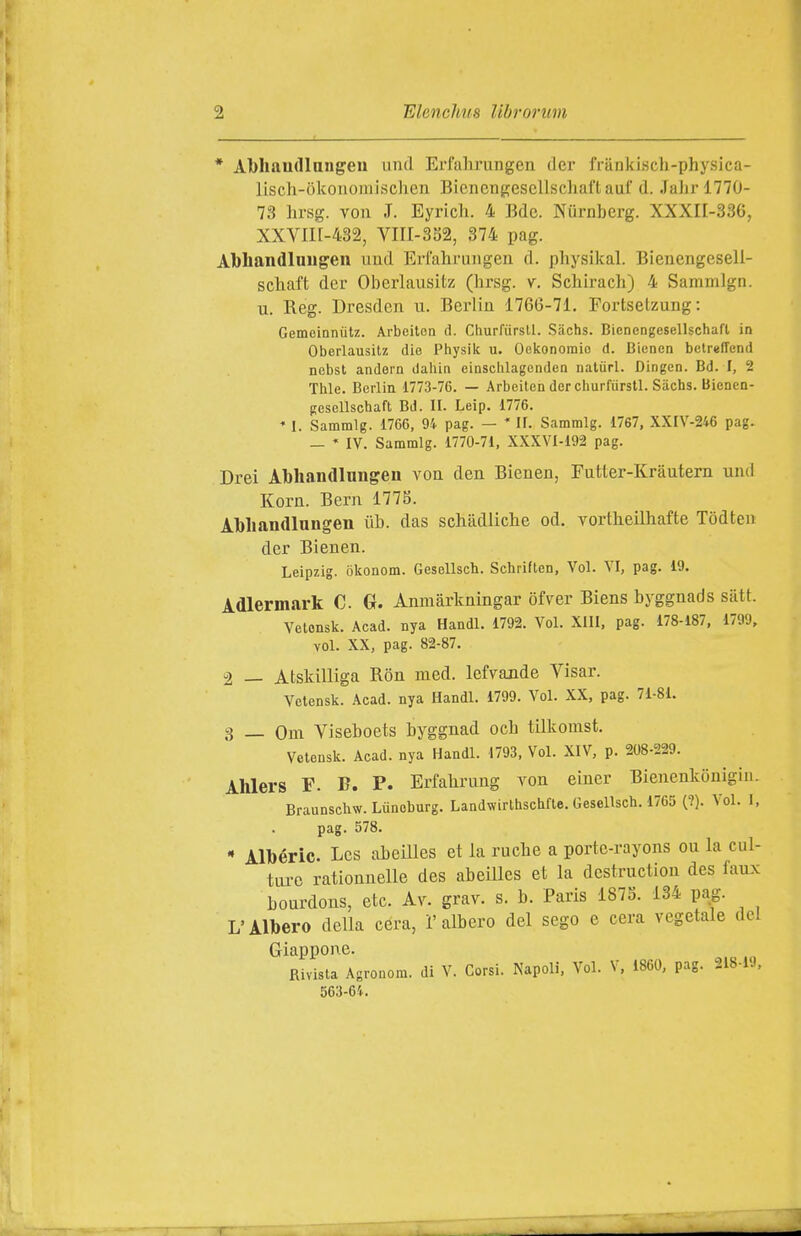 * Abliaudlniigen tinti Erfahrungen dcr friinkisch-physica- lisch-òkoiioiiiischen Bicncugescllschaft aul' d. Jalir 1770- 73 hrsg. VOI! .T. Eyricli. 4 Bdc. Nurnberg. XXXII-336, XXVin-432, VIII-3S2, 374 pag. Abliandluugen uud Erfahrungen d. physikal. Bienengesell- schaft der Oberlausitz (lirsg. v. Schirach) 4 Sammlgn. u. Reg. Dresden u. Berlin 1766-71. Fortselzung: Gemeinnùtz. Arbeitea d. Churfursll. Siichs. Bienengesellschafl in Oberlausitz die Physik u. Oekonoraic d. Bicnen bctreffend nebst anJern daiiin einschlagcnden natiirl. Dingen. Bd. I, 2 Thle. Berlin 1773-76. — Arbcilen der churfiirstl. Siichs. Bienen- pesellscbaft Bd. II. Leip. 1776. * 1. Sammlg. 1766, 94 pag. —  II. Sammlg. 1767, XXIV-246 pag. — * IV. Sammlg. 1770-71, XXXVI-192 pag. Drei Abhandlnngen von den Bienen, Fntter-Kràutem und Korn. Bern 1775. Àbliandlungen ùb. das schadliche od. vortheilhafte Tòdteu der Bienen. Leipzig, okonom. Gesellsch. Schriftcn, Voi. VI, pag. 19. Àdlermark C G. Anmàrkningar ofver Biens byggnads satt. Velonsk. Acad. nya Handl. 1792. Voi. XllI, pag. 178-187, 1799, voi. XX, pag. 82-87. 2 — AtsMlliga Ròn med. lefvande Visar. Vetensk. Acad. nya Handl. 1799. Voi. XX, pag. 71-81. 3 _ Oui Viseboets byggnad och tilkomst. Vetensk. Acad. nya Handl. 1793, Voi. XIV, p. 208-229. Ahlers F. B. P. Erfahrung von eincr Bienenkonigin. Braunschw. Liineburg, Landwirtbscbfte. Gesellsch. 1765 (?). Voi. I, pag. 578. * Albéric. Les abeilles et la rucbe a porte-rayons ou la cul- tai-c ratiounelle des abeilles et la destruction des faux bourdons, etc. A^^ grav. s. b. Paris 187S. 134 pag. L'Albero della cera, l'albero del sego e cera vegetale del Giappone. Rivista Agronom. di V. Corsi. Napoli. Voi. V, 1860, pag. 218-19, 563-64.