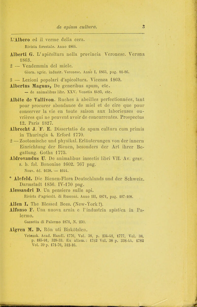 L'Albero ed il verme della cera. Rivista forestale. Anno 1864. Alberti G. L'apicoltura nella provincia Veronese. Verona 1863. 2 — Vendemmia del miele. Giorn. agric. industr. Veronese. Anno I, 1865, pag. 81-86. 3 — Lezioni popolari d'apicoltura. Vicenza 1869. Albertus Magnus, De generibus apum, etc. — de animalibus libr. XXV. Vonetia 1495, etc. Albite de Yallivon. Ruches à abeilles perfectionnées, tant polir procurer abondauce de miei et de ciré que pour conserver la vie en toate saison aux laborieuses ou- vrières qui ne peuvent avoir de concurrentes. Prospectus 12, Paris 1827. Albrecht J. F. E. Dissertatio de apum cultura cum primis in Thuringia 4. Erford 1770. 2 — Zootomische und physikal. Erliluterungen von der inneru Einrichtung der Bieuen, besonders der Art ihrer Be- gattung. Gotha 177S. AldroYandns U. De animalibus insectis libri VII. Av. grav. s. b. fol. Bononiae 1602. 767 pag. Nouv. éd. 1638. — 1644. * Alefeld. Die Bienen-Flora Deutschlands und der Schweiz. Darmstadt 18S6. IV-170 pag. Alessandri D. Un pensiero sulle api. Rivista d'agricolt. di Rusconi. Anno Ili, 1871, pag. 107-108. Alien I. The Blessed Bees. (New-York?). Alfonso r. Una nuova arnia e l'industria apistica in Pa- lermo. Gazzetta di Palermo 1871, N. 230. Algren M. D. Ron nti Biskotslen. Vetensk. Acad. Handl. 1776, Voi. 38, p. 234-41, 1777, Voi. 38, p. 185-91, 328-33. En allem. : 1782 Voi. 38 p. 338-44. 1782 Voi. 39 p. 171-76, 312-16.