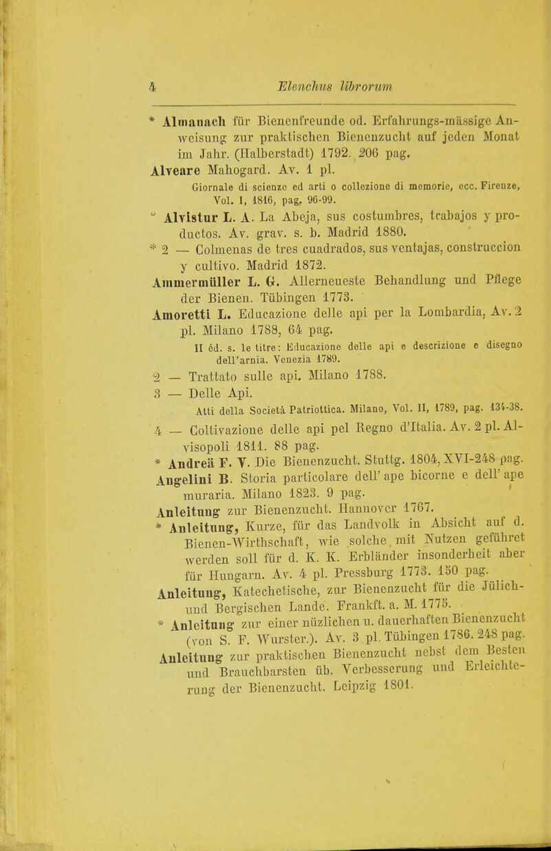 * Aliiianach fiir Bieucnlreunde od. Erfahrungs-mii.ssige Au- weisung ziir praktischcn Bicncuzucht auf jedcn Monal im Jahr. (Ilalberstadt) 1792. m pag. Alveare Mahogard. Av. 1 pi. Giornale di scienze ed arti o collezione di memorie, ecc. Firenze, Voi. I, 1816, pag, 96-99.  Alvlstar L. A. La Abeja, sus costumbres, tcabajos y pro- ductos. Av. grav. s. b. Madrid 1880. * 2 _ Colmeuas de tres cuadrados, sus ventajas, conslruccion y cultivo. Madrid 1872. Ammermuller L. G. AUerueueste Behandlung und Pflege der Bienen. Tiibiiigen 1773. Amoretti L. Edacazioue delle api per la Lombardia, Av.'.ì pi. Milano 1788, 64 pag. II od. s. le lilre : Educazione delle api e descrizione e disegno dell'arnia. Venezia 1789. ^ _ Trattato sulle api. Milano 1788. .S — Delle Api. Alti della Società Patriottica. Milano, Voi. II, 1789, pag. 134-38. 4 _ Coltivazione delle api pel Regno d'Italia. Av. 2 pi. Al- visopoli 1811. 88 pag. * Andrea F. Y. Die Bienenzuclit. Stuttg. 1804,XVI-248 pag. Angelini B. Storia particolare dell'ape bicorne e dell'ape muraria. Milano 1823. 9 pag. Anleitnng zur Bienenzuclit. Hannover 1767. * Anleitnng, Kiu-ze, fiir das Landvolk in Absiclit auf d. Bienen-Wirthschaft, wie solclie.rait Nutzen gefuhret werden soli fur d. K. K. Erblànder iusonderbeit aber fur Hungarn. Av. 4 pi. Pressburg 1773. ISO pag. Anleitnng, Kateclietisclie, zur Bienenzuclit fiir die Julicli- uud Bergischen Lande. Frankft. a. M. 177S. * Anleitnng zur einer niizlichen u. dauerbaften Bienenzuclit (von S. F. Wurster.). Av. 3 pi, Tiibingen 1786. 248 pag. Anleitnng zar praldiscben Bienenzuclit nebst dcm Bestcn und Braucbbarsten iib. Verbesseruug und Erleichtc- ruug der Bienenzuclit. Leipzig 1801.