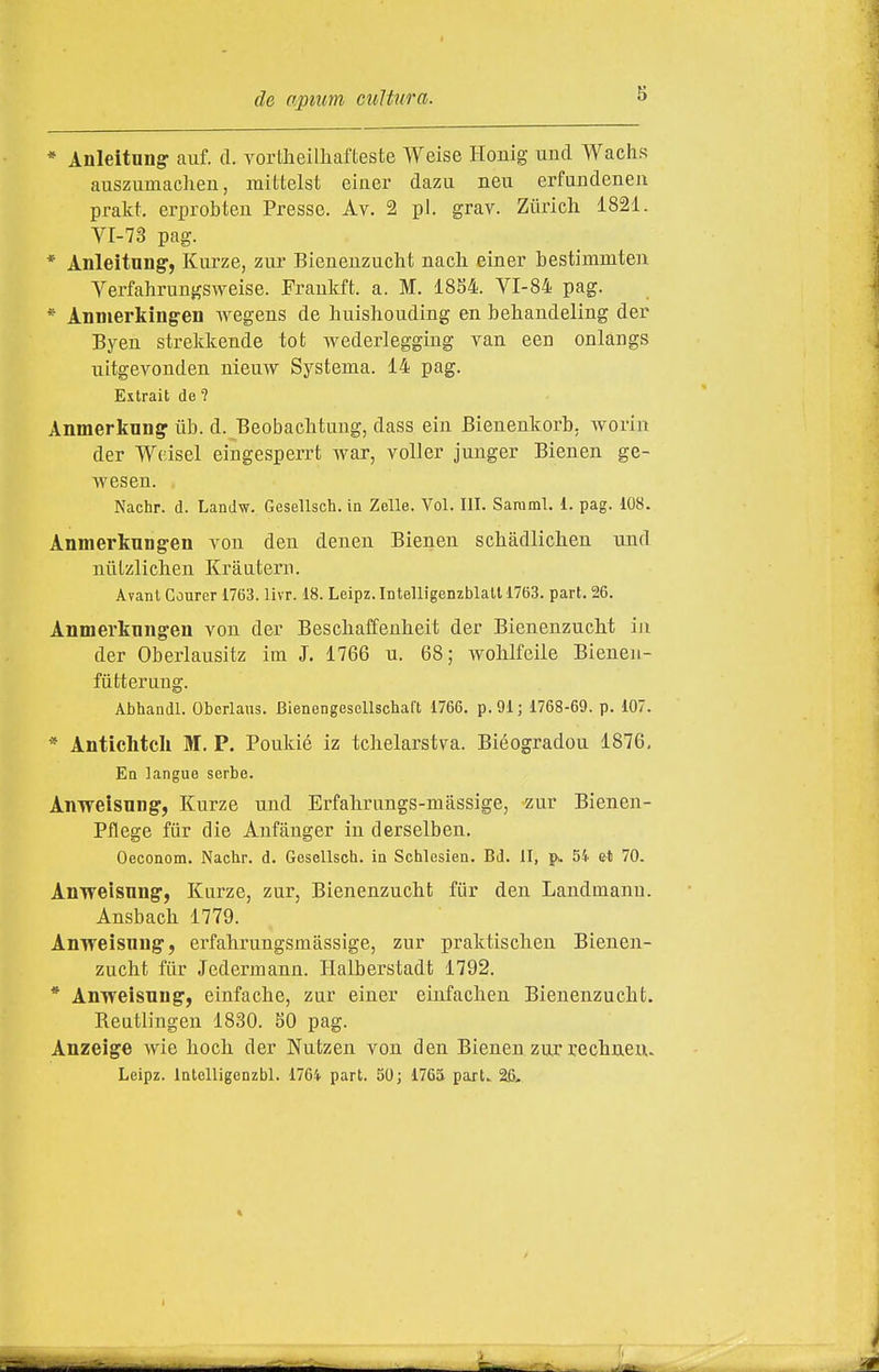 * Anleltung- auf. d. yortheilliafteste Weise Honig unci Wachs auszumacheu, mittelst einer dazu neii erfundenen prakt. erprobteu Presse. Àv. 2 pi. grav. Ziiricli 1821. VI-73 pag. * Anleitnng', Kurze, zur Bienenzuclit nacli einer bestimmteii Yerfahrungsweise. Fraukft. a. M. 1854. VI-84 pag. * Anmerking^en wegens de huishouding en behaudeling der Byen strekkende tot wederleggiug van een onlangs iiitgevonden niemv Systema. 14 pag. Extrait de ? Anmerknngr tib. d. Beobaclitimg, dass ein Bienenkorb, Avorin der Wcisel eiugesperrt war, voller junger Bienen ge- wesen. Nachr. d. LanJw. Gesellsch. in Zelle. Voi. III. Saraml. 1. pag. 108. Anmertungen von deu deueii Bienen scbàdliclien und nùlzlichen Kraatern. Avant Courer 1763. livr. 18. Leipz.Intelligenzblalll763. pari. 26. Anmerknngen von der Bescbaffenheit der BienenzucM in der Oberlausitz im J, 1766 u. 68; AvoMfeile Bieneii- fùtterung. Abhandl. Obcrlaus. BienengesDllschaft 1766. p.91; 1768-69. p. 107. * Antichtcli M. P. Poukié iz tchelarstva. Biéogradon 1876, Ea Lingue serbe. AnwelsuDg, Kurze und Erfahrungs-màssige, zur Bienen- Pflege fiir die Anfànger in derselben. Oeconom. Nachr. d. Gesellsch. in Schlesien. Bd. II, 54 et 70. Anweisnng', Kurze, zur, Bienenzuchfc fiir den Landmann. Ansbach 1779. Anweisnng, erfahrungsmàssige, zur praktisclien Bienen- zucht fiir Jedermann. Halberstadfc 1792. * Anweisung', einfache, zur einer einfachen Bienenzucht. Reutlingen 1830. 50 pag. Anzeige wie hoch der Nutzen von den Bienen zur rechnexx. Leipz. Intelligenzbl. 176i part. 50; 1765 part., 26, I