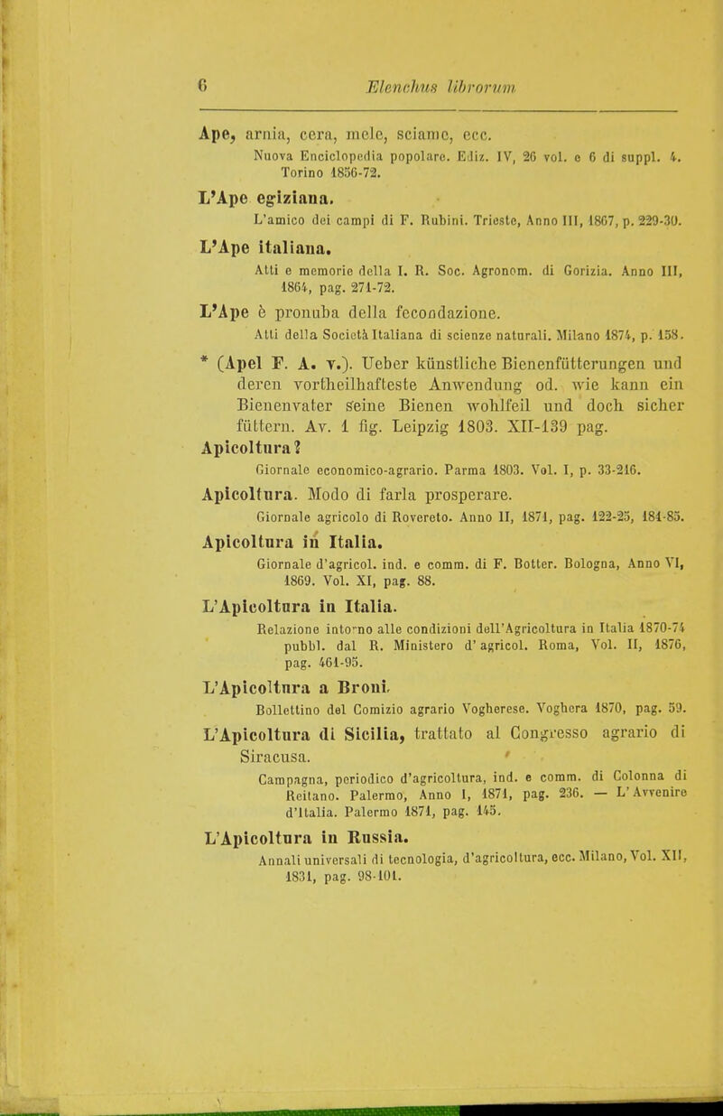 Ape, arnia, cera, mele, sciame, ecc. Nuova Enciclopedia popolare. EJiz. IV, 26 voi. c C di suppl. 4. Torino 1856-72. L'Ape eg-iziana. L'amico dei campi di F. Rubini. Trieste, Anno III, 1867, p. 229-30. L'Ape italiana. Alti e memorie della I. R. Soc. Agronom. di Gorizia. Anno III, 1864, pag. 271-72. L'Ape è pronuba della fecorsdazione. Alti della Società Italiana di scienze naturali. Milano 1874, p. 158. * (Apel F. A. V.)- Ueber kiinstliclie Bienenfiitterungen und deren vortlieilhafteste Anwenduug od. wie kann ein Bienenvater s'eiue Bienen wohlfeil uud doch sicher fiittern. Ay. 1 fig. Leipzig 1803. XII-Ì39 pag. Apicoltura? Giornale economico-agrario. Parma 1803. Voi. I, p. 33-216. Apicoltura. Modo di farla prosperare. Giornale agricolo di Rovereto. Anno 11, 1871, pag. 122-25, 181-85. Apicoltura in Italia. Giornale d'agricol. ind. e comm. di F. Botter. Bologna, Anno VI, 1869. Voi. XI, pag. 88. L'Apicoltura in Italia. Relazione inlo-no alle condizioni dell'Agricoltura in Italia 1870-74 pubbì. dal R. Ministero d'agricol. Roma, Voi. II, 1876, pag. 461-95. L'Apicoltura a Broni. Bollettino del Comizio agrario Vogberese. Voghera 1870, pag. 59. L'Apicoltura di Sicilia, trattato al Congresso agrario di Siracusa. Campagna, periodico d'agricoltura, ind. e comm. di Colonna di Reitano. Palermo, Anno 1, 1871, pag. 236. — L'Avvenire d'Italia. Palermo 1871, pag. 145. L'Apicoltura in Russia. Annali universali di tecnologia, d'agricoltura, ecc. Milano, Voi. XII, 1831, pag. 98101.