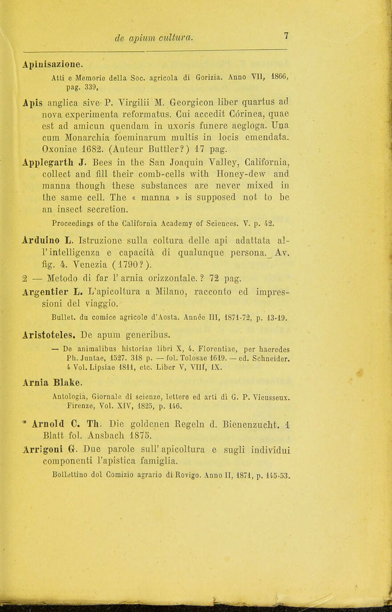 Apiuisazioue. Atti e Memorie della Soc. agricola di Gorizia. Anno VII, 1866, pag. 339, Ipis anglica sive- P. Virgilii M. Georgicon liber quartus ad nova experimenta reforniatus. Cui accedit Córinea, quae est ad ainicun quendam in uxoris funere aegloga. Una cum Monarchia foeminarum multis in locis emendata. Oxoniae 1682. (Auteur Buttler?) 17 pag. Applegarth J. Bees in the San Joaquin Valley, California, coUect and fili their comh-cells with Honey-dew and manna thoiigh these suhstances are never mixed in the same cell. The « manna » is supposed not to be an insect secretion. Proceedings of the California Academy of Sciences. V. p. 42. Arduino L. Istruzione sulla coltura delle api adattata al- l' intelligenza e capacità di qualunque persona._ Av. fig. 4. Venezia (1790?). 2 — Metodo di far 1' arnia orizzontale. ? 72 pag. Argentier L. L'apicoltura a Milano, racconto ed impres- sioni del viaggio. Bullet. du cornice agricolo d'Aosta. Annóe III, 1871-72, p. 13-19. Aristoteles. De apum generibus. — Do animalibus historiao libri X, 4. Florentiao, per haeredes Ph. Juntae, 1527. 318 p. — Ibi. Tolosae 1619. — ed. Schneider. 4 Voi. Lipsiae 1811, etc. Libcr V, Vili, IX. Arnia Blake. Antologia, Giornale di scienze, lettere ed arti di G. P. Vieusseux. Firenze, Voi. XIV, 1825, p. 146. * Arnold C. Th. Die goldcuen Regeln d. Bienenzucht. 1 Blatfc fol. Ausbach 1873. Arrigonì G. Due parole sull'apicoltura e sugli individui componenti l'apistica famiglia. Bollettino dol Comizio agrario di Rovigo. Anno II, 1871, p. 145-53.