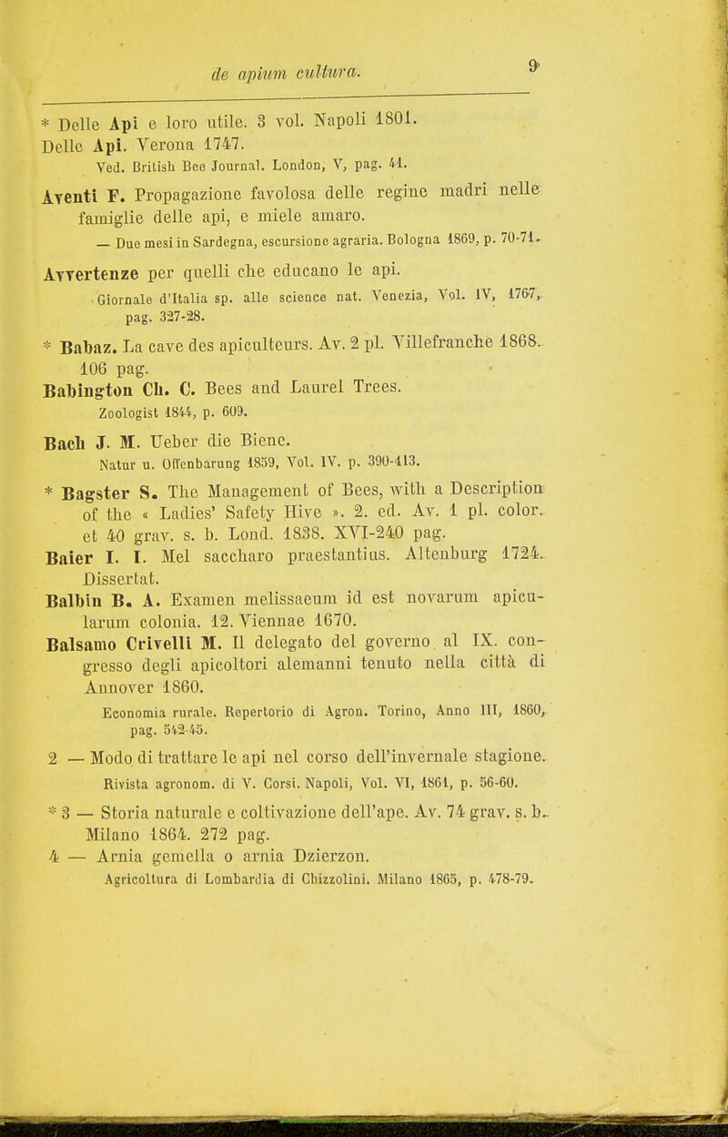 * Delle Api e loro utile. 3 voi. Napoli 1801. Delle Api. Verona 1747. Vod. Brilish Bee Journal. London, V, pag. 41. Ayenti F. Propagazione favolosa delle regine madri nelle famiglie delle api, e miele amaro. — Due mesi in Sardegna, escursione agraria. Bologna 1869, p. 70-71. AYTertenze per quelli clie educano le api. > Giornale d'Italia sp. alle science nat. Venezia, Voi. IV, 17&7,. pag. 327-28. * Babaz. La cave des apiculteurs. Av. 2 pi. Yìllefranclie 1868. 106 pag. Babington CIi. C. Bees and Laurei Trees. Zoologist 1844, p. 609. Bacìi J. M. Ueber die Bienc. Nalur u. Offcnbarung 1859, Voi. IV. p. 390-413. * Bagster S. Tlie Management of Bees, witli a Description of the « Ladies' Safety Hive ». 2. ed. Av. 1 pi. color, et 40 grav. s. b. Lond. 18.38. XVI-240 pag. Baier I. I. Mei saccharo praestantias. Altenburg 1724. Dissertat. Balbin B, A. Examen melissaeum id est novarum apicu- larum colonia. 12. Viennae 1670. Balsamo Crivelli M. Il delegato del governo al IX. con- gresso degli apicoltori alemanni tenuto nella città di Annover 1860. Economia rurale. Repertorio di .■Vgron. Torino, Anno 111, 1860, pag. 542-45. 2 —Modo di trattare le api nel corso dell'invernale stagione. Rivista agronom. di V. Corsi. Napoli, Voi. VI, 1861, p. 56-60. * 3 — Storia naturale e coltivazione dell'ape. Av. 74 grav. s. b^ Milano 1864. 272 pag. 4 — Arnia gemella o arnia Dzierzon. Agricoltura di Lombardia di Chizzolini. Milano 1865, p. 478-79.