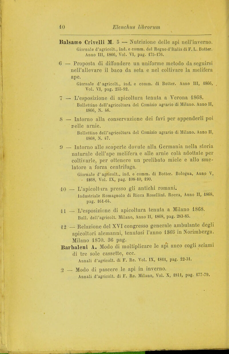 ItalsaDio Crivelli M. 8 — Nutrizione delle api nell'inverno. Giornale d'agi icoll., ind. o comm. del Regno d'Italia di F. L. Boiler. Anno Ili, dSGC, Voi. VI, pag. 173-176. 6 — Proposta di diffondere un uniforme metodo da seguirsi nell'allevare il baco da seta e nel coltivare la melifera ape. Giornale d'agricolt., ind. e comm. di Boiler. Anno III, 1800, , Voi. VI, pag. 255-92. 7 — L'esposizione di apicoltura tenuta a Verona 1868. Bollettino dell'agricoltura del Comizio agrario di Milano. Anno II, 1866, N. 46. -8 — Intorno alla conservazione dei favi per appenderli poi nelle arnie. Bollettino dell'agricoltura del Comizio agrario di Milano. Anno II, 1868, N. 47. a — Intorno alle scoperte dovute alla Germania nella storia naturale dell'ape melifera e alle arnie colà adottate per coltivarle, per ottenere un prelibato miele e allo sme- latore a forza centrifuga. Giornale d'agricoli., ind. e comm. di Boiler. Bologna, Anno V, . 1868, Voi. IX, pag. 108-10, 190. 10 — L'apicolbu-a presso gli anticlii romani. Industriale Romagnolo di Ricca Rosellini. Rocca, Anno II, 1868, pag. 161-64. 11 _ L'esposizione di apicoltura tenuta a Milano 1868. Boll, dell'agricoli. Milano, Anno lì, 1868, pag. 283-85. 12 — Relazione del XVI congresso generale ambulante degli apicoltori alemanni, tenutosi l'anno 186S in Norimberga. Milano 1870. 36 pag. Barbaleni A. Modo di moltiplicare le api anco cogli sciami di tre sole cassette, ecc. Annali d'agricoli, di F. Re. Voi. IX, 1811, pag. 22-31. 3 _ Modo di pascere le api in inverno. Annali d'agricoli, di F. Re. Milano, Voi. X, 1811, pag. 177-79.