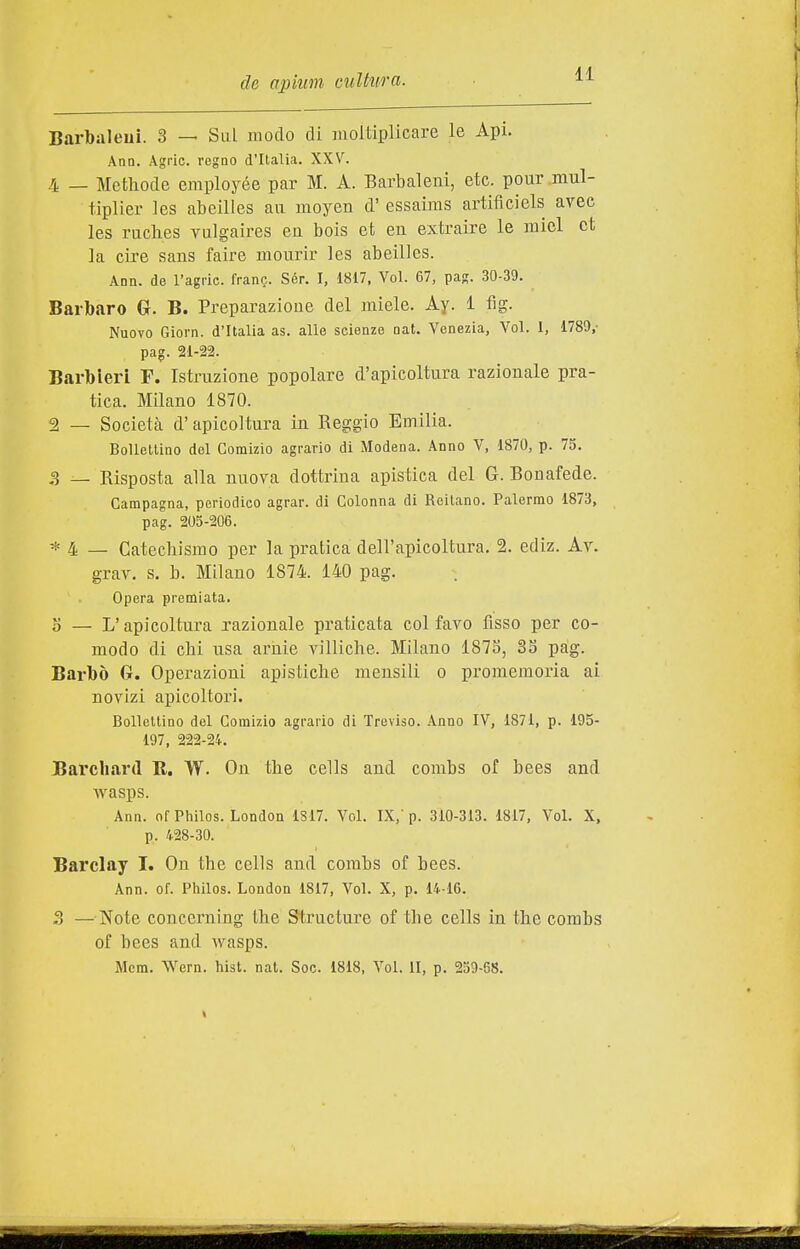 Barbaleui. 3 — Sul modo di juoitiplicare le Api. Ano. Agric. regao d'Italia. XXV. 4 — Metliode employée par M. A. Barbaleni, etc. pour.miil- tiplier les abeilles aii moyen d'essaims artificiels avee les ruclies vulgaires en bois et eu extraire le miei et la ciré sans faire mourir les abeilles. Ann. de l'agric. frane. Sér. I, 1817, Voi. 67, pag. 30-39. Barbaro G. B. Preparazione del miele. Ay. 1 fig. Nuovo Giorn. d'Italia as. alle scienze nat. Venezia, Voi. 1, 1780,- pag. 21-22. Barbieri F. Istruzione popolare d'apicoltura razionale pra- tica. Milano 1870. 2 _ Società d' apicoltura in Reggio Emilia. Bollettino del Comizio agrario di Modena. Anno V, 1870, p. 75. 3 — Risposta alla nuova dottrina apistica del G. Bonafede. Campagna, periodico agrar. di Colonna di Reitano. Palermo 1873, pag. 205-206. * 4 — Catechismo per la pratica dell'apicoltura. 2. ediz. Ay. grav. s. b. Milano 1874. 140 pag. Opera premiata. o — L'apicoltura razionale praticata col favo fisso per co- modo di cM usa arnie villiche. Milano 1875, 35 pàg. Barbò G. Operazioni apistiche mensili o promemoria ai novìzi apicoltori. Bollettino del Comizio agrario di Treviso. Anno IV, 1871, p. 195- 197, 222-24. Barcliard B. W. On the cells and combs of bees and wasps. Ann. ofPhilos. London 1S17. Voi. IX, p. 310-313. 1817, Voi. X, p. 428-30. Barclay I. Ou the cells and combs of bees. Ann. of. Pliilos. London 1817, Voi. X, p. 14-16. 3 —Note concerning the Structure of the cells in the combs of bees and wasps. Mcm. Wern. hist. nat. Soc. 1818, Voi. II, p. 259-68.