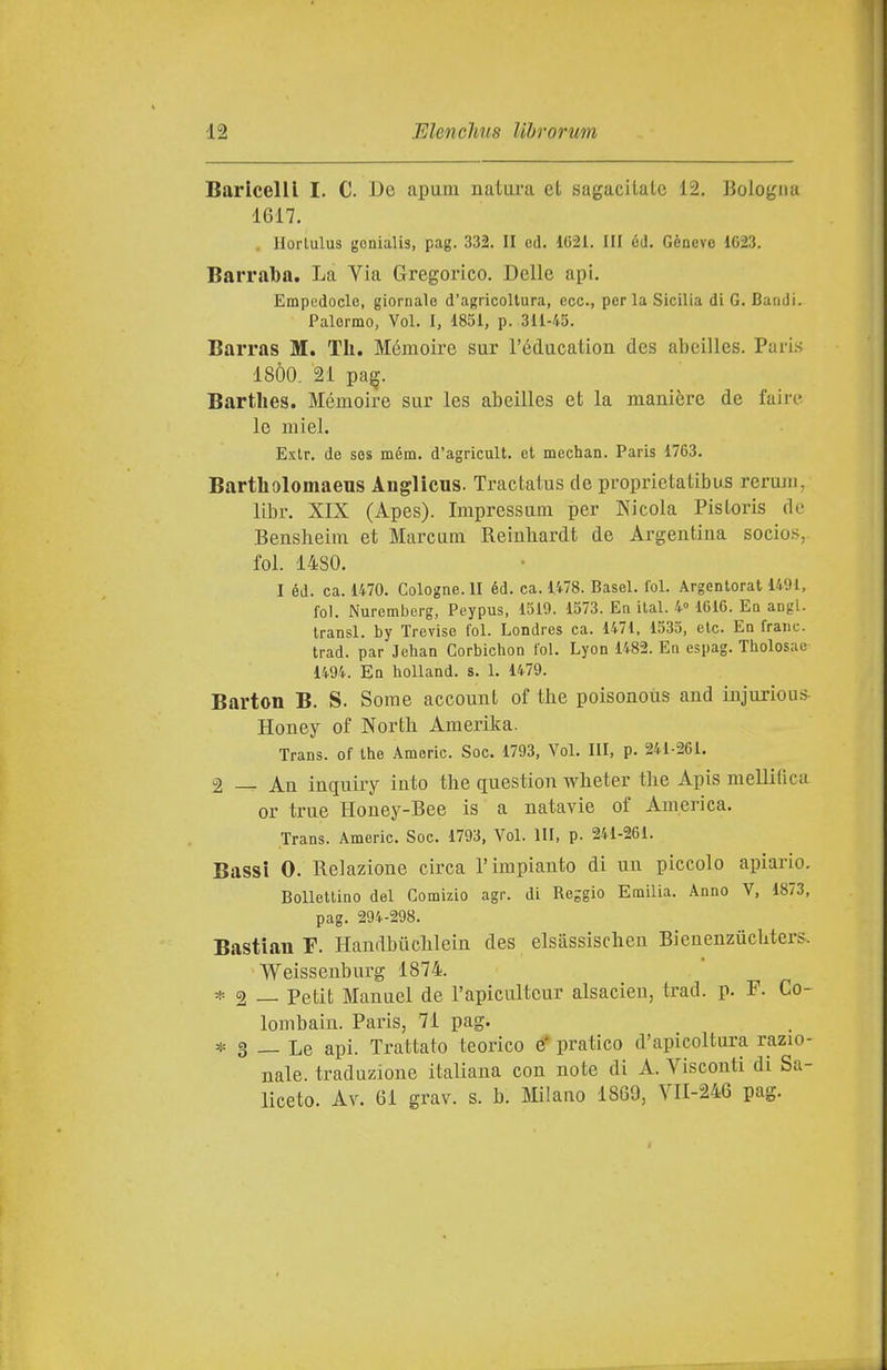 Barlcelll I. C. Be apum natura et sagacilate 12. Bologna 1G17. llorlulus genialis, pag. 332. II ed. 1G21. Ili 6d. Gènevo 1623. Barraba. La Via Gregorico. Delle api. Empedocle, giornale d'agricoltura, ecc., perla Sicilia di 6. Bandi. Palermo, Voi. I, 1851, p. 311-45. Barras M. TIi. Méraoire sur réducation des abeilles. Pari.s 18Ò0. 21 pa^. Bartlies. Mémoire sur les abeilles et la manière de faire le miei. Exlr. de sos mém. d'agricult. et mechan. Paris 1763. Bartholomaeus Anglicus. Tractatus de proprietatibus rerum, libr. XIX (Apes). Impressum per Nicola Pisloris de Bensheim et Marcum Reinhardt de Argentina socios, fol. 1480. I éd. ca. 1470. Cologne. II éd. ca. 1478. Basel. lol. Argentorat 1491, fol. Nuremberg, Peypus, 1519. 1573. En ilal. 4» 1616. En angl. transl. by Treviso fol. Londres ca. 1471, 1535, eie. Eq frane, trad. par Jeban Corbichon fol. Lyon 1482. En espag. Tholosae 1494. En hoUand. s. 1. 1479. Barton B. S. Some account of the poisonoùs and injurious- Honey of North Amerika. Trans, of the Amerio. Soc. 1793, Voi. Ili, p. 241-261. 2 — An inquiry into the question wheter the Apis mellifica or true Honey-Bee is a natavie of America. Trans. Americ. Soc. 1793, Voi. Ili, p. 241-261. Bassi 0. Relazione circa l'impianto di un piccolo apiario. Bollettino del Comizio agr. di Reggio Emilia. Anno V, 1873, pag. 294-298. Bastian F. Handbiichleiu des elsassischen Bienenzuchters. Weissenburg 1874. * 2 — Petit Manuel de l'apiculteur alsacien, trad. p. F. Co- lombaiu. Paris, 71 pag. * 3 — Le api. Trattato teorico e' pratico d'apicoltura razio- nale, traduzione italiana con note di A. Visconti di Sa- liceto. Av. 61 grav. s. b. Milano 1869, VII-246 pag.