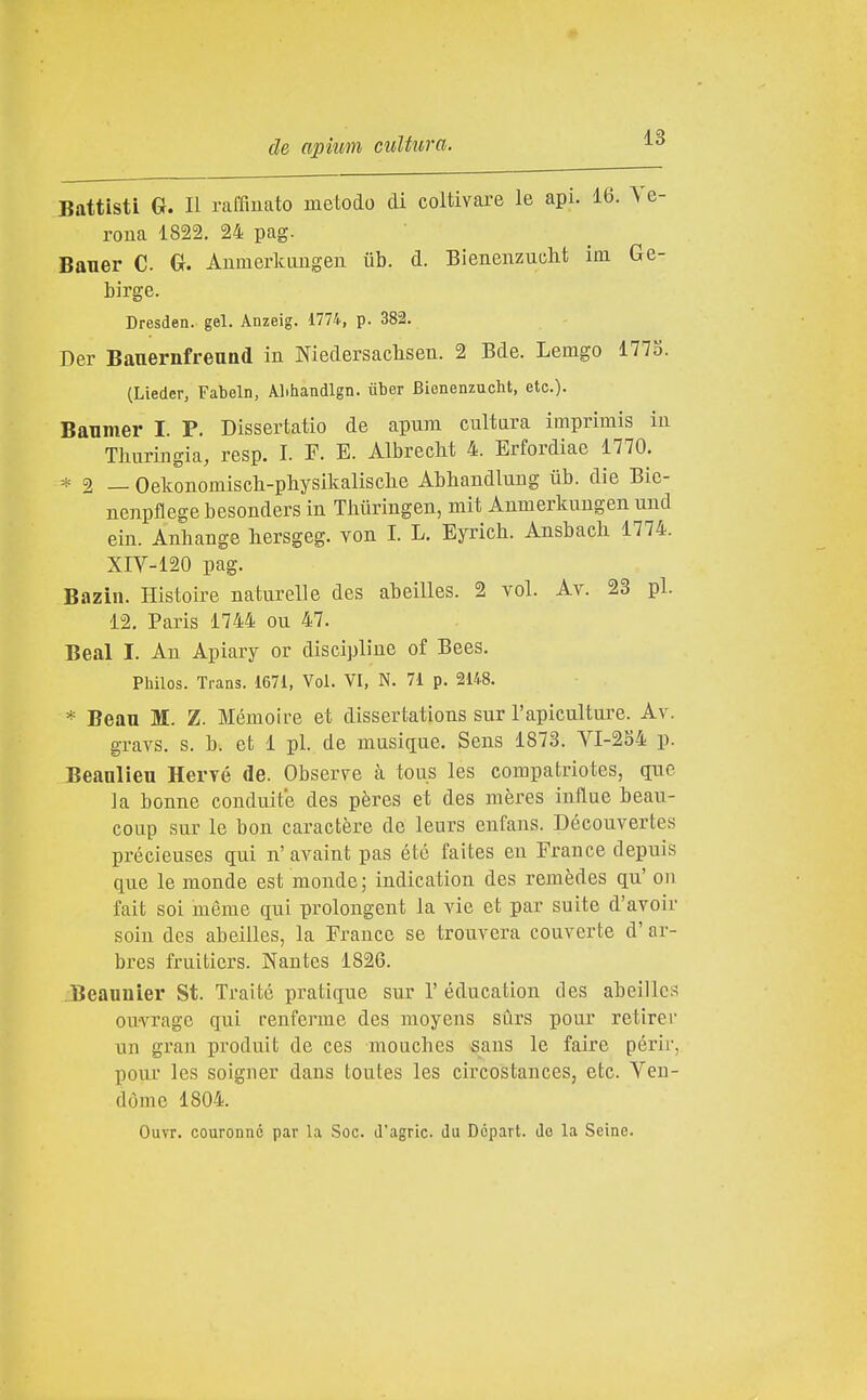 Battisti G. Il raffinato metodo di coltivare le api. 16. Ve- rona 1822. 24 pag. Bauer C Gr. Anmerkimgen ub. d. Bienenzucht im Ge- birge. Dresden. gel. Anzeig. 1774, p. 382. Der Bauernfreuad in Niedersaclisen. 2 Bde. Lemgo 177o. (Lieder, Fabeln, Alihandlgn. iiber Bienenzucht, etc). Banmer I. P. Dissertatio de apum cultara imprimis in Thuringia, resp. I. F. E. Albreclit 4. Erfordiae 1770. * 2 — Oekonomiscli-pllysikalisclie Abhandlung iib. die Bic- nenpflege besonders in Thiiringen, mit Anmerkungen und ein. Anhange hersgeg. von I. L. Eyrich. Ansbach 1774. XIV-120 pag. Bazìu. Histoire natnrelle des abeìlles. 2 voi. Av. 23 pi. 12. Paris 1744 ou 47. Beai I. An Apiary or discipline of Bees. Philos. Trans. 1671, Voi. VI, N. 71 p. 2148. * Beau M. Z. Mémoire et dissertations sur l'apiculture. Av. gravs. s. b. et 1 pi. de musiciue. Sens 1873. VI-284 p. Beanlieu Hervé de. Observe à tous les compatriotes, que la bonne conduite des pères et des mères infine beau- coup sur le bon caractère de leurs enfans. Découvertes précieuses qui n' avaint pas été faites eu France depuis que le monde est monde; indication des remèdes qu' on fait soi méme qui prolongent la vie et par suite d'avoir soin des abeilles, la France se trouvera converte d' ar- bres fruiticrs. Nantes 1826. Beannìer St. Traile pratique sur 1'éducation tles abeilles ouvragc qui renferme des moyens surs pour retirer un gran produit de ces mouches sans le faire périr, pour les soigner dans toutes les circostances, etc. Veu- dòme 1804. Ouvr. couronné par la Soc. J'agric. du Dcpart. de la Seine.