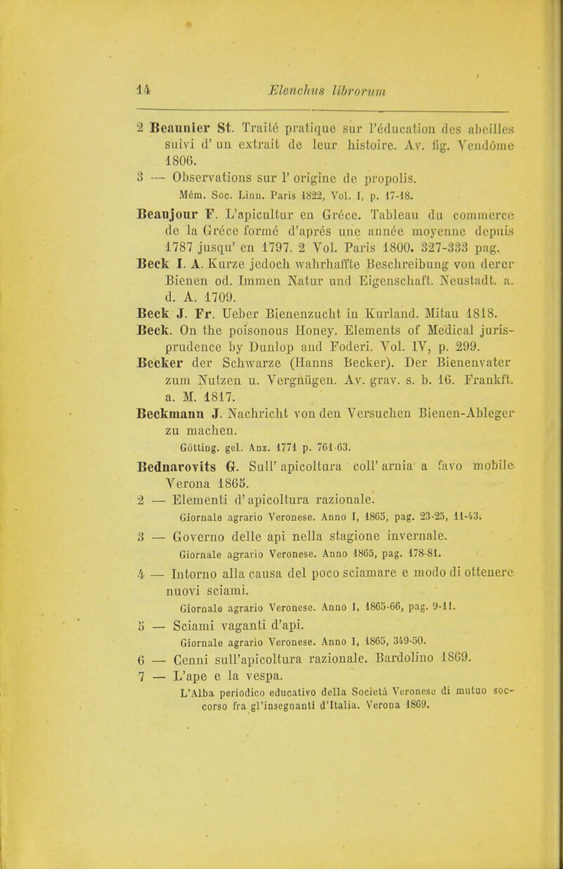 1 BcAunicr St. TraiLé pratique sur l'éducation dcs abeilles suivi d' un cxlrait de leur liistoirc. Av, fig. Veudóme 1806. 3 — OJjservations sur 1' origine de propolis. Mém. Soc. Linn. Paris 1822, Voi. I, p. 17-18. Beanjour F. L'apicultur eu Grece. Tableau du commerce de la Grece formé d'aprés une aunée moyenne dcpuis 1787 jusqu' en 1797. 2 Voi. Paris 1800. 327-333 pag. Beck I. A. Kurze jedocli wahrhaft'te Beschreibung vou dercr Bienen od. Immen Natur und Eigenschaft. Neustadt. a. d. A. 1709. Beck J. Fr. Ueber BienenzucM in Kurland. Mitau 1818. Beck. On the poisonous Honey. Elements of Medicai juris- prudence by Dunlop and Foderi. Voi. IV, p. 299. Becker der Schwarze (Hanns Becker). Der Bienenvater zum Nutzeu u. Vergniigen. Av. grav. s. b. 16. Fraukft. a. M. 1817. Beckmann J. Nachricht vonden Versuclicn Bieuen-Ableger zu machen. Gotting. gel. Anz. 1771 p. 761-63. BednaroTlts 0. Sull' apicoltoi-a coli' arnia a favo mobile Verona 1863. 2 — Elementi d'apicoltura razionale. Giornale agrario Veronese. Anno I, 1865, pag. 23-25, 11-43. 3 — Governo delle api nella stagione invernale. Giornale agrario Veronese. Anno 1865, pag. 178-81. 4 — Intorno alla causa del poco sciamare e modo di ottenere nuovi sciami. Giornale agrario Veronese. Anno 1, 1865-66, pag. 9-11. 5 — Sciami vaganti d'api. Giornale agrario Veronese. Anno 1, 1865, 349-50. 6 — Cenni sull'apicoltura razionale. Bardolino 1869. 7 — L'ape e la vespa. L'Alba periodico educativo della Società Veronese di mutuo soc- corso fra gl'insegnanti d'Italia. Verona 1869.